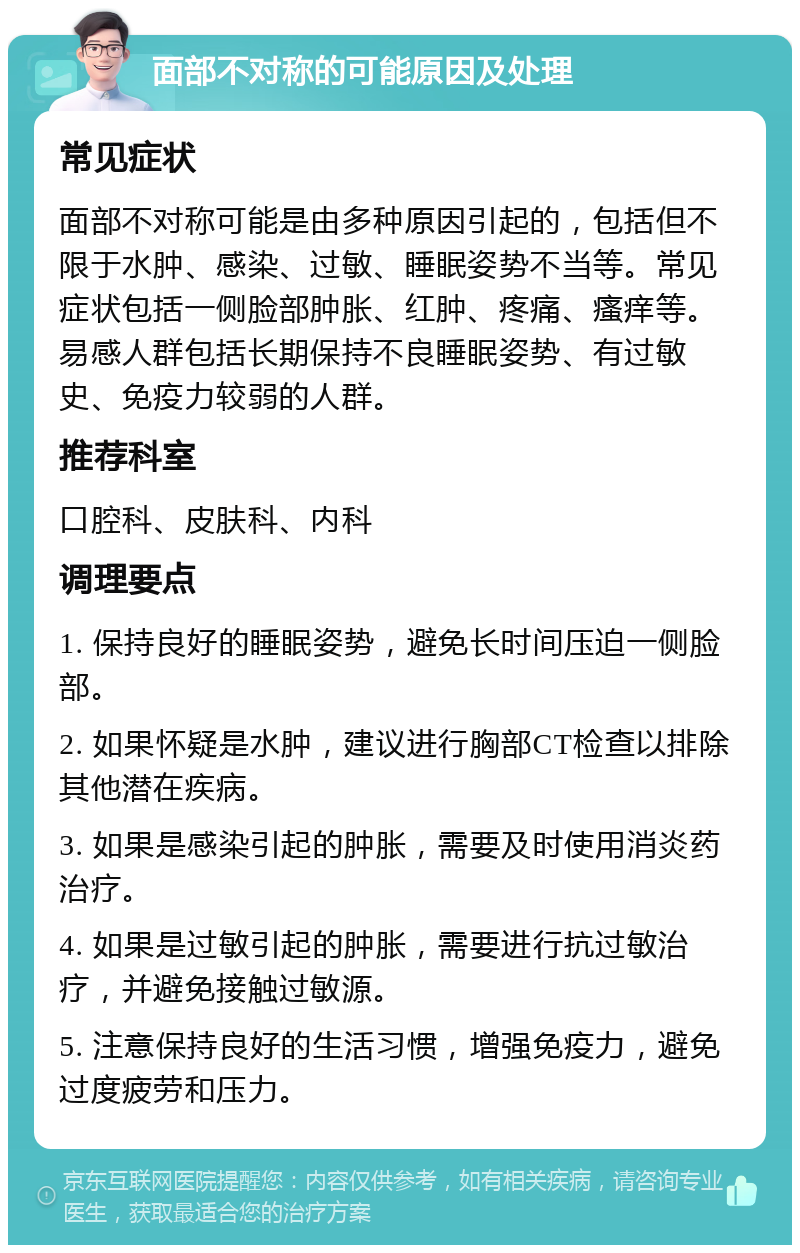 面部不对称的可能原因及处理 常见症状 面部不对称可能是由多种原因引起的，包括但不限于水肿、感染、过敏、睡眠姿势不当等。常见症状包括一侧脸部肿胀、红肿、疼痛、瘙痒等。易感人群包括长期保持不良睡眠姿势、有过敏史、免疫力较弱的人群。 推荐科室 口腔科、皮肤科、内科 调理要点 1. 保持良好的睡眠姿势，避免长时间压迫一侧脸部。 2. 如果怀疑是水肿，建议进行胸部CT检查以排除其他潜在疾病。 3. 如果是感染引起的肿胀，需要及时使用消炎药治疗。 4. 如果是过敏引起的肿胀，需要进行抗过敏治疗，并避免接触过敏源。 5. 注意保持良好的生活习惯，增强免疫力，避免过度疲劳和压力。