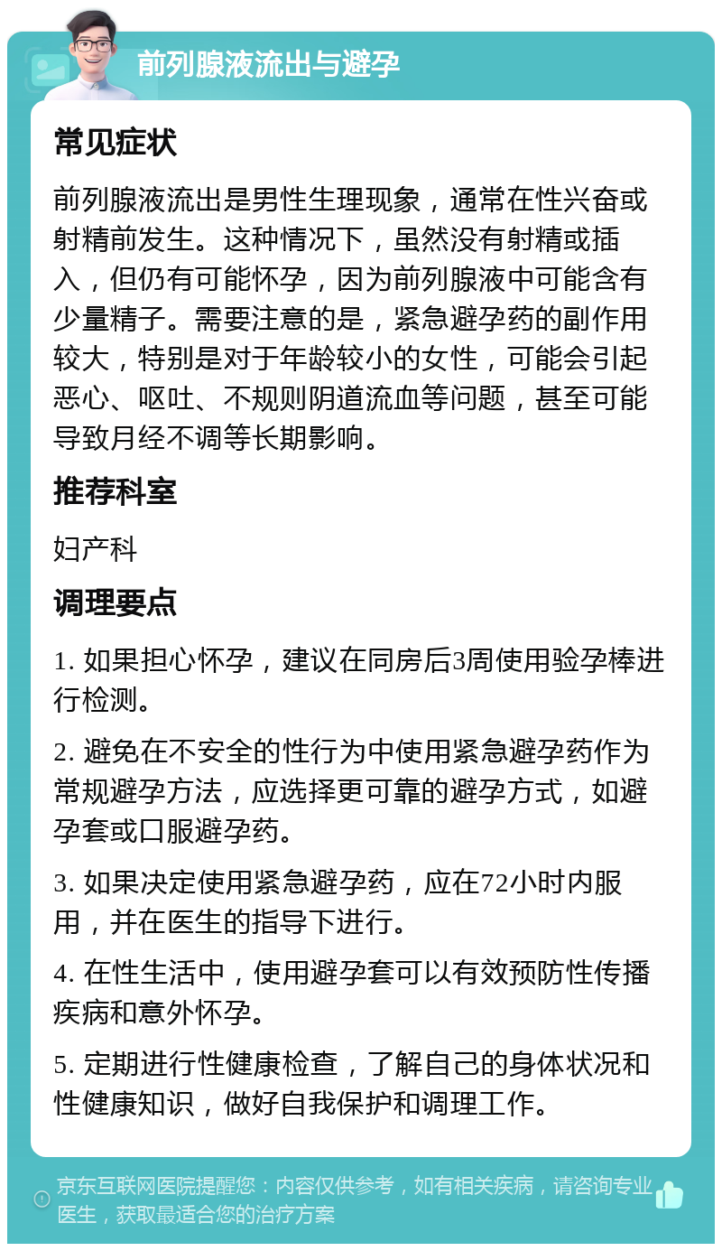 前列腺液流出与避孕 常见症状 前列腺液流出是男性生理现象，通常在性兴奋或射精前发生。这种情况下，虽然没有射精或插入，但仍有可能怀孕，因为前列腺液中可能含有少量精子。需要注意的是，紧急避孕药的副作用较大，特别是对于年龄较小的女性，可能会引起恶心、呕吐、不规则阴道流血等问题，甚至可能导致月经不调等长期影响。 推荐科室 妇产科 调理要点 1. 如果担心怀孕，建议在同房后3周使用验孕棒进行检测。 2. 避免在不安全的性行为中使用紧急避孕药作为常规避孕方法，应选择更可靠的避孕方式，如避孕套或口服避孕药。 3. 如果决定使用紧急避孕药，应在72小时内服用，并在医生的指导下进行。 4. 在性生活中，使用避孕套可以有效预防性传播疾病和意外怀孕。 5. 定期进行性健康检查，了解自己的身体状况和性健康知识，做好自我保护和调理工作。