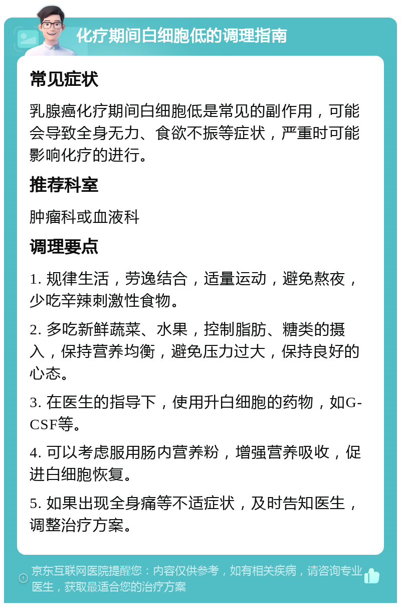 化疗期间白细胞低的调理指南 常见症状 乳腺癌化疗期间白细胞低是常见的副作用，可能会导致全身无力、食欲不振等症状，严重时可能影响化疗的进行。 推荐科室 肿瘤科或血液科 调理要点 1. 规律生活，劳逸结合，适量运动，避免熬夜，少吃辛辣刺激性食物。 2. 多吃新鲜蔬菜、水果，控制脂肪、糖类的摄入，保持营养均衡，避免压力过大，保持良好的心态。 3. 在医生的指导下，使用升白细胞的药物，如G-CSF等。 4. 可以考虑服用肠内营养粉，增强营养吸收，促进白细胞恢复。 5. 如果出现全身痛等不适症状，及时告知医生，调整治疗方案。