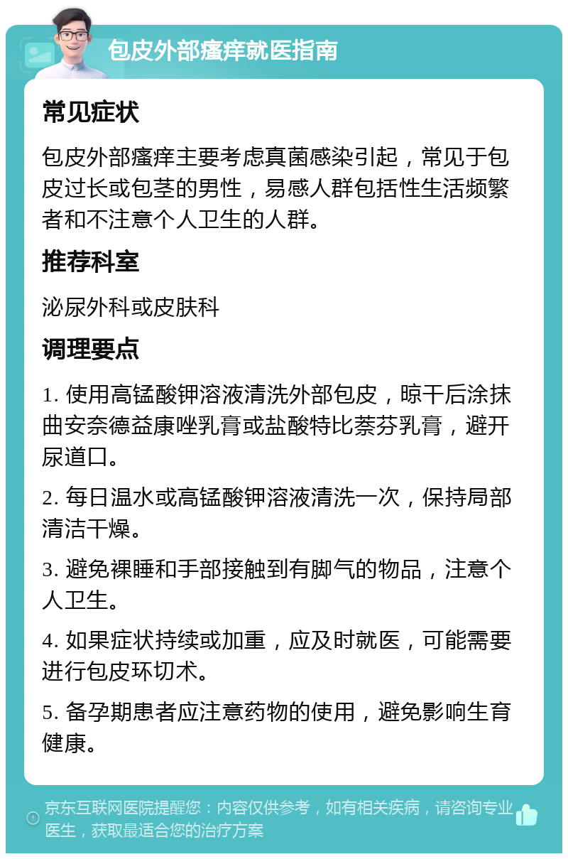 包皮外部瘙痒就医指南 常见症状 包皮外部瘙痒主要考虑真菌感染引起，常见于包皮过长或包茎的男性，易感人群包括性生活频繁者和不注意个人卫生的人群。 推荐科室 泌尿外科或皮肤科 调理要点 1. 使用高锰酸钾溶液清洗外部包皮，晾干后涂抹曲安奈德益康唑乳膏或盐酸特比萘芬乳膏，避开尿道口。 2. 每日温水或高锰酸钾溶液清洗一次，保持局部清洁干燥。 3. 避免裸睡和手部接触到有脚气的物品，注意个人卫生。 4. 如果症状持续或加重，应及时就医，可能需要进行包皮环切术。 5. 备孕期患者应注意药物的使用，避免影响生育健康。