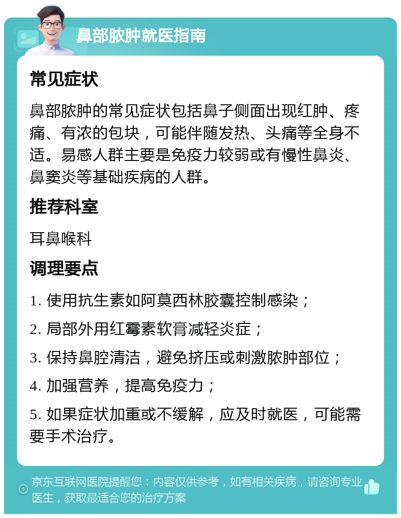 鼻部脓肿就医指南 常见症状 鼻部脓肿的常见症状包括鼻子侧面出现红肿、疼痛、有浓的包块，可能伴随发热、头痛等全身不适。易感人群主要是免疫力较弱或有慢性鼻炎、鼻窦炎等基础疾病的人群。 推荐科室 耳鼻喉科 调理要点 1. 使用抗生素如阿莫西林胶囊控制感染； 2. 局部外用红霉素软膏减轻炎症； 3. 保持鼻腔清洁，避免挤压或刺激脓肿部位； 4. 加强营养，提高免疫力； 5. 如果症状加重或不缓解，应及时就医，可能需要手术治疗。