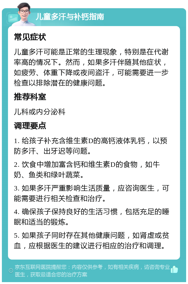 儿童多汗与补钙指南 常见症状 儿童多汗可能是正常的生理现象，特别是在代谢率高的情况下。然而，如果多汗伴随其他症状，如疲劳、体重下降或夜间盗汗，可能需要进一步检查以排除潜在的健康问题。 推荐科室 儿科或内分泌科 调理要点 1. 给孩子补充含维生素D的高钙液体乳钙，以预防多汗、出牙迟等问题。 2. 饮食中增加富含钙和维生素D的食物，如牛奶、鱼类和绿叶蔬菜。 3. 如果多汗严重影响生活质量，应咨询医生，可能需要进行相关检查和治疗。 4. 确保孩子保持良好的生活习惯，包括充足的睡眠和适当的锻炼。 5. 如果孩子同时存在其他健康问题，如肾虚或贫血，应根据医生的建议进行相应的治疗和调理。