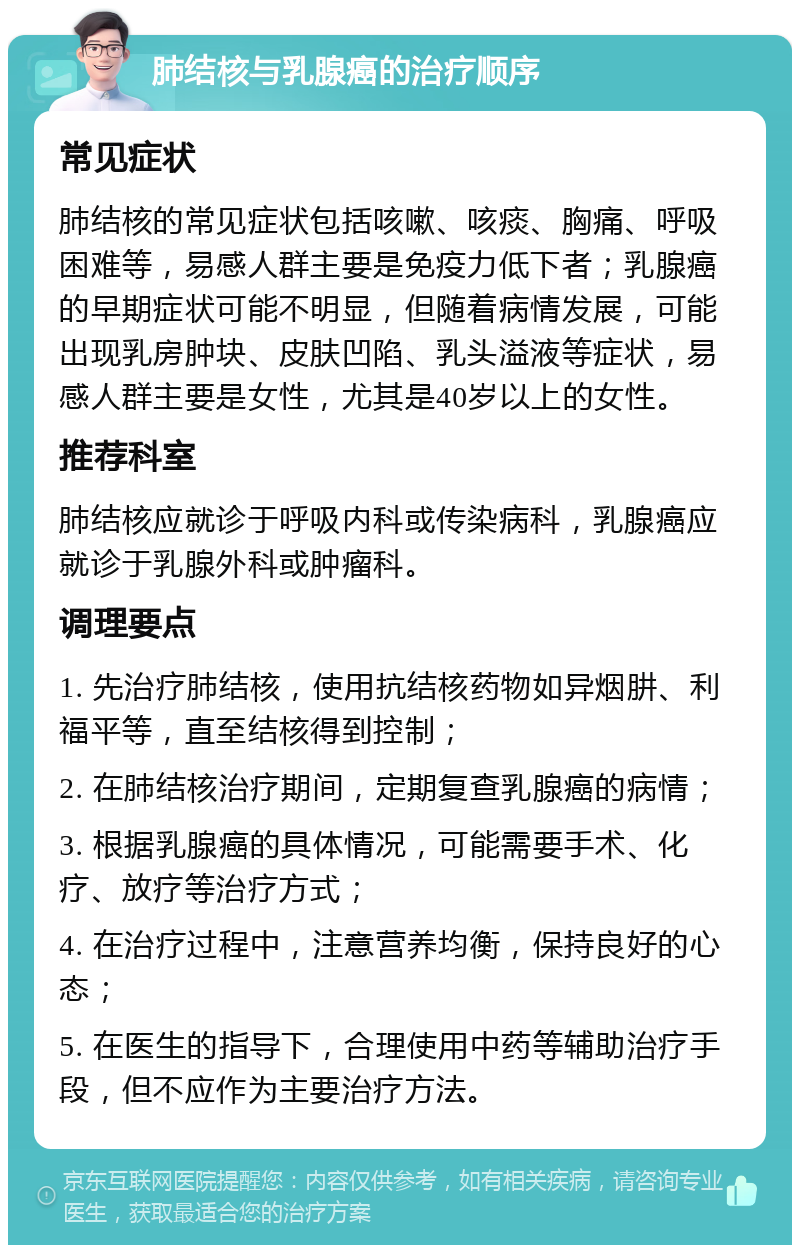 肺结核与乳腺癌的治疗顺序 常见症状 肺结核的常见症状包括咳嗽、咳痰、胸痛、呼吸困难等，易感人群主要是免疫力低下者；乳腺癌的早期症状可能不明显，但随着病情发展，可能出现乳房肿块、皮肤凹陷、乳头溢液等症状，易感人群主要是女性，尤其是40岁以上的女性。 推荐科室 肺结核应就诊于呼吸内科或传染病科，乳腺癌应就诊于乳腺外科或肿瘤科。 调理要点 1. 先治疗肺结核，使用抗结核药物如异烟肼、利福平等，直至结核得到控制； 2. 在肺结核治疗期间，定期复查乳腺癌的病情； 3. 根据乳腺癌的具体情况，可能需要手术、化疗、放疗等治疗方式； 4. 在治疗过程中，注意营养均衡，保持良好的心态； 5. 在医生的指导下，合理使用中药等辅助治疗手段，但不应作为主要治疗方法。