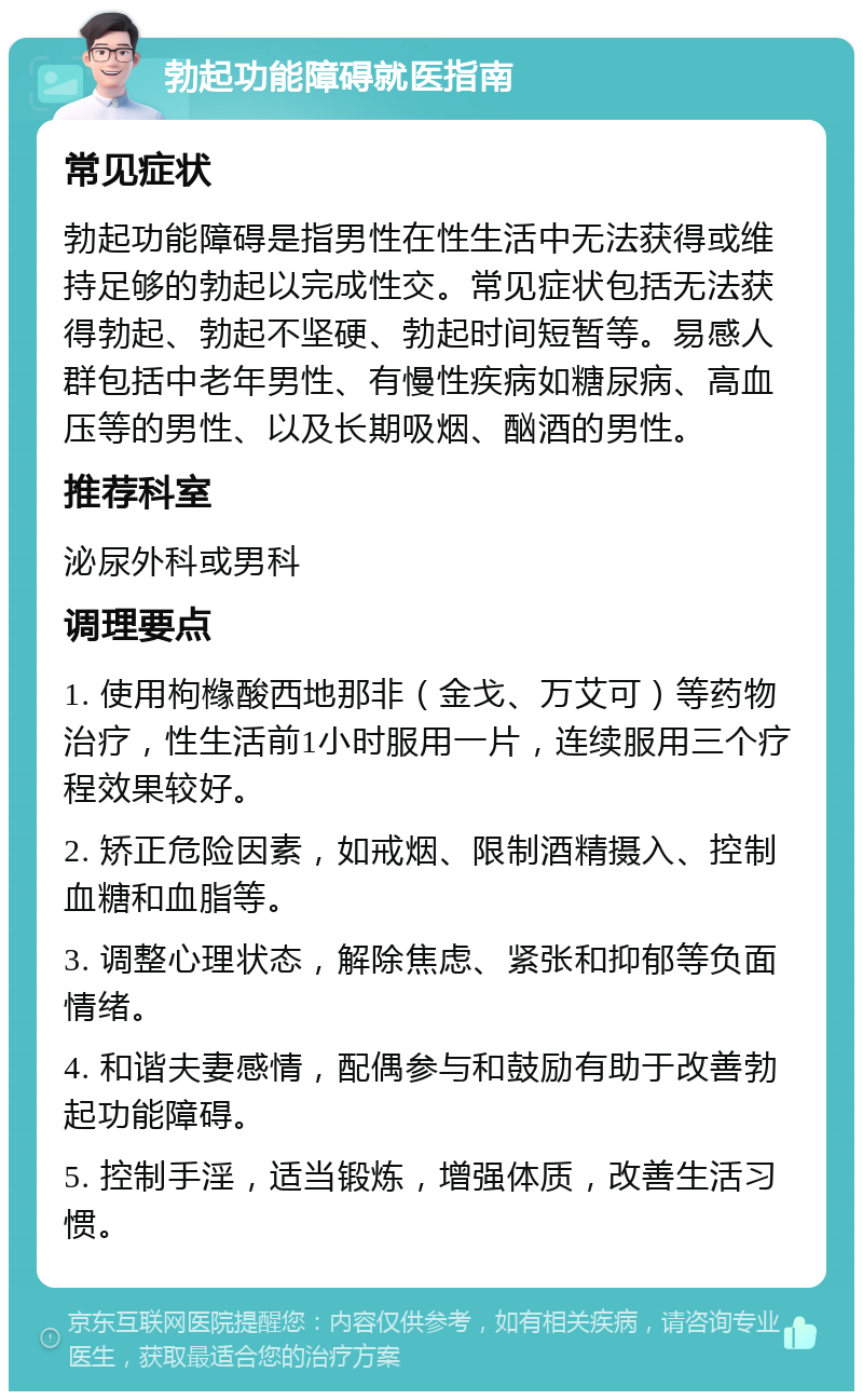 勃起功能障碍就医指南 常见症状 勃起功能障碍是指男性在性生活中无法获得或维持足够的勃起以完成性交。常见症状包括无法获得勃起、勃起不坚硬、勃起时间短暂等。易感人群包括中老年男性、有慢性疾病如糖尿病、高血压等的男性、以及长期吸烟、酗酒的男性。 推荐科室 泌尿外科或男科 调理要点 1. 使用枸橼酸西地那非（金戈、万艾可）等药物治疗，性生活前1小时服用一片，连续服用三个疗程效果较好。 2. 矫正危险因素，如戒烟、限制酒精摄入、控制血糖和血脂等。 3. 调整心理状态，解除焦虑、紧张和抑郁等负面情绪。 4. 和谐夫妻感情，配偶参与和鼓励有助于改善勃起功能障碍。 5. 控制手淫，适当锻炼，增强体质，改善生活习惯。