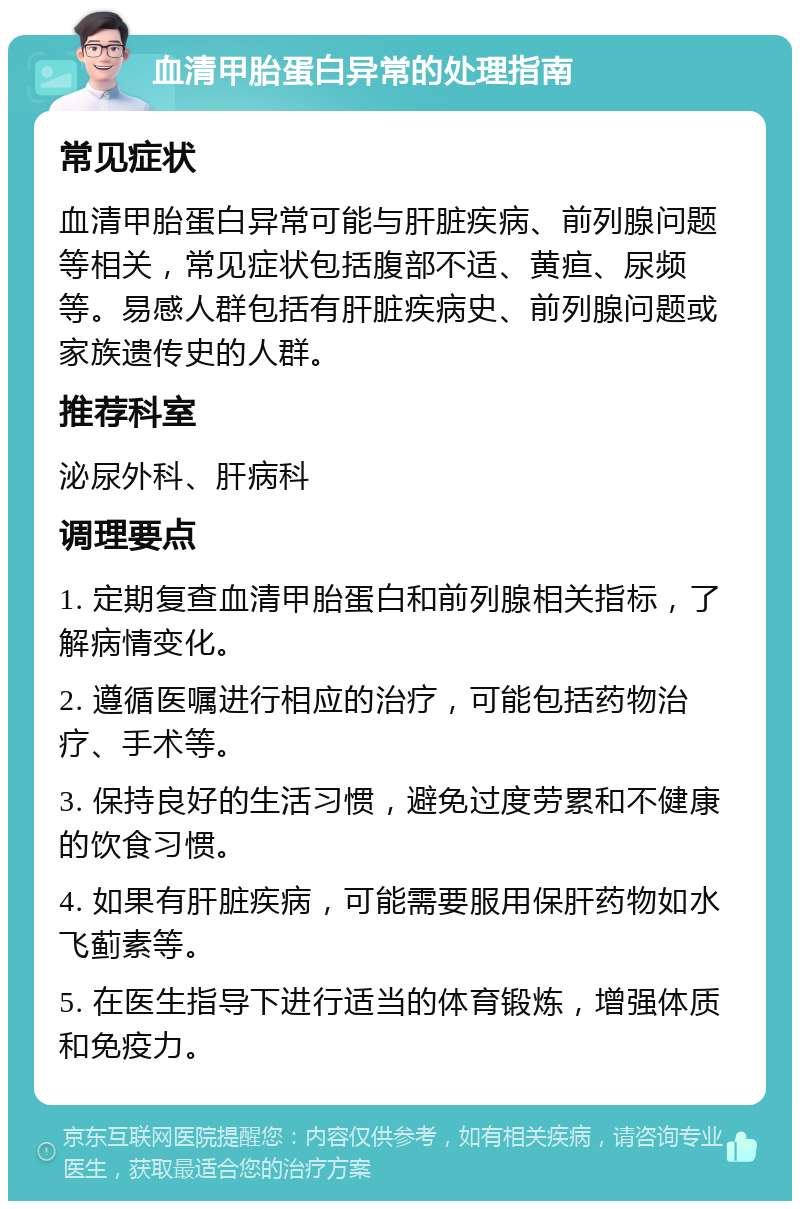 血清甲胎蛋白异常的处理指南 常见症状 血清甲胎蛋白异常可能与肝脏疾病、前列腺问题等相关，常见症状包括腹部不适、黄疸、尿频等。易感人群包括有肝脏疾病史、前列腺问题或家族遗传史的人群。 推荐科室 泌尿外科、肝病科 调理要点 1. 定期复查血清甲胎蛋白和前列腺相关指标，了解病情变化。 2. 遵循医嘱进行相应的治疗，可能包括药物治疗、手术等。 3. 保持良好的生活习惯，避免过度劳累和不健康的饮食习惯。 4. 如果有肝脏疾病，可能需要服用保肝药物如水飞蓟素等。 5. 在医生指导下进行适当的体育锻炼，增强体质和免疫力。