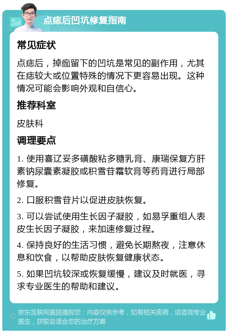 点痣后凹坑修复指南 常见症状 点痣后，掉痂留下的凹坑是常见的副作用，尤其在痣较大或位置特殊的情况下更容易出现。这种情况可能会影响外观和自信心。 推荐科室 皮肤科 调理要点 1. 使用喜辽妥多磺酸粘多糖乳膏、康瑞保复方肝素钠尿囊素凝胶或积雪苷霜软膏等药膏进行局部修复。 2. 口服积雪苷片以促进皮肤恢复。 3. 可以尝试使用生长因子凝胶，如易孚重组人表皮生长因子凝胶，来加速修复过程。 4. 保持良好的生活习惯，避免长期熬夜，注意休息和饮食，以帮助皮肤恢复健康状态。 5. 如果凹坑较深或恢复缓慢，建议及时就医，寻求专业医生的帮助和建议。