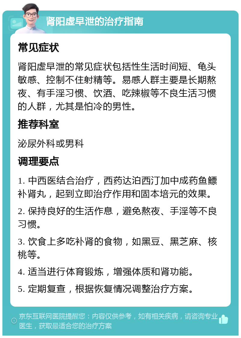 肾阳虚早泄的治疗指南 常见症状 肾阳虚早泄的常见症状包括性生活时间短、龟头敏感、控制不住射精等。易感人群主要是长期熬夜、有手淫习惯、饮酒、吃辣椒等不良生活习惯的人群，尤其是怕冷的男性。 推荐科室 泌尿外科或男科 调理要点 1. 中西医结合治疗，西药达泊西汀加中成药鱼鳔补肾丸，起到立即治疗作用和固本培元的效果。 2. 保持良好的生活作息，避免熬夜、手淫等不良习惯。 3. 饮食上多吃补肾的食物，如黑豆、黑芝麻、核桃等。 4. 适当进行体育锻炼，增强体质和肾功能。 5. 定期复查，根据恢复情况调整治疗方案。