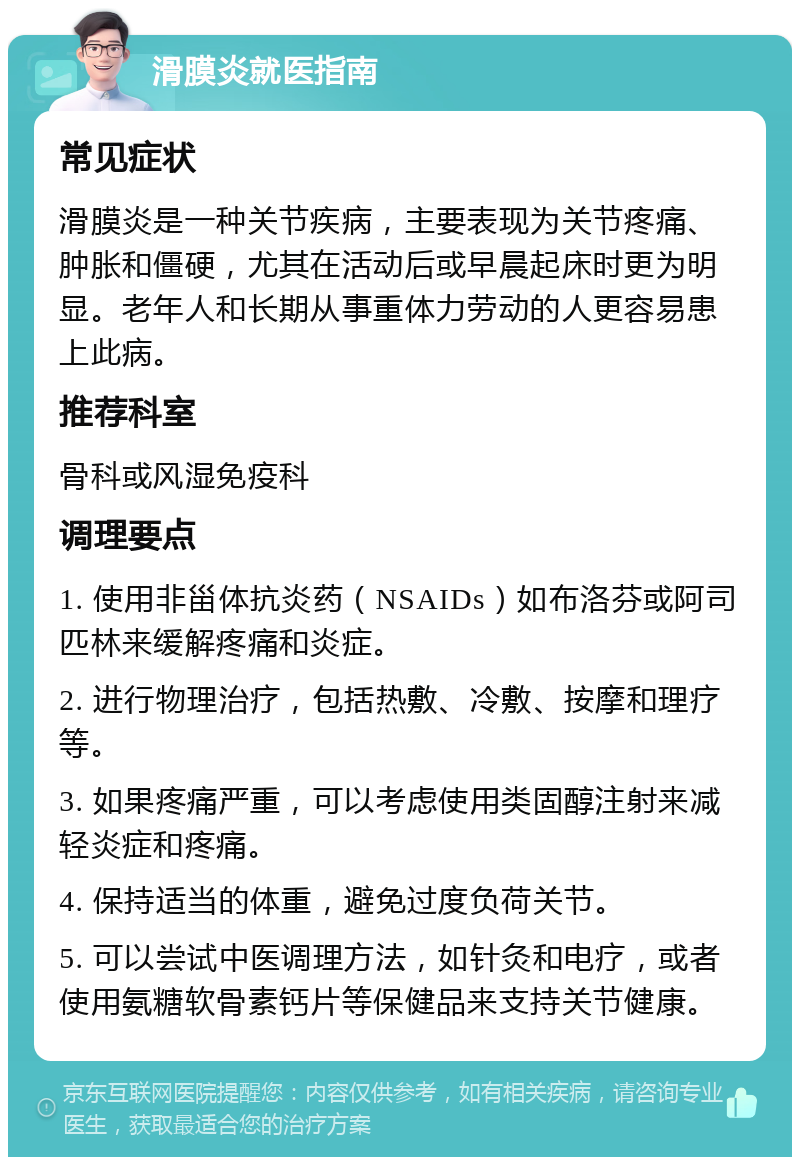 滑膜炎就医指南 常见症状 滑膜炎是一种关节疾病，主要表现为关节疼痛、肿胀和僵硬，尤其在活动后或早晨起床时更为明显。老年人和长期从事重体力劳动的人更容易患上此病。 推荐科室 骨科或风湿免疫科 调理要点 1. 使用非甾体抗炎药（NSAIDs）如布洛芬或阿司匹林来缓解疼痛和炎症。 2. 进行物理治疗，包括热敷、冷敷、按摩和理疗等。 3. 如果疼痛严重，可以考虑使用类固醇注射来减轻炎症和疼痛。 4. 保持适当的体重，避免过度负荷关节。 5. 可以尝试中医调理方法，如针灸和电疗，或者使用氨糖软骨素钙片等保健品来支持关节健康。