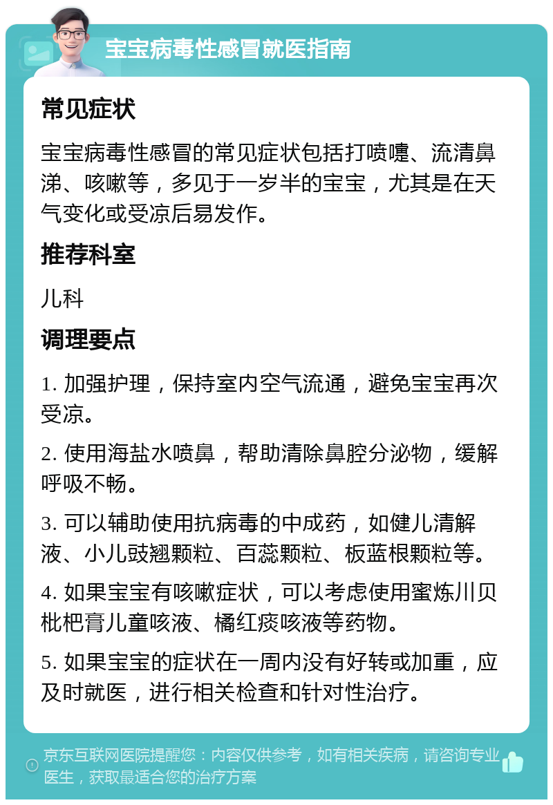 宝宝病毒性感冒就医指南 常见症状 宝宝病毒性感冒的常见症状包括打喷嚏、流清鼻涕、咳嗽等，多见于一岁半的宝宝，尤其是在天气变化或受凉后易发作。 推荐科室 儿科 调理要点 1. 加强护理，保持室内空气流通，避免宝宝再次受凉。 2. 使用海盐水喷鼻，帮助清除鼻腔分泌物，缓解呼吸不畅。 3. 可以辅助使用抗病毒的中成药，如健儿清解液、小儿豉翘颗粒、百蕊颗粒、板蓝根颗粒等。 4. 如果宝宝有咳嗽症状，可以考虑使用蜜炼川贝枇杷膏儿童咳液、橘红痰咳液等药物。 5. 如果宝宝的症状在一周内没有好转或加重，应及时就医，进行相关检查和针对性治疗。