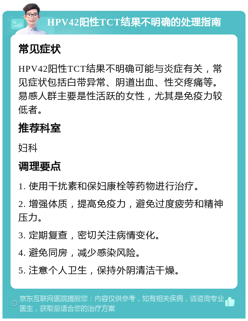 HPV42阳性TCT结果不明确的处理指南 常见症状 HPV42阳性TCT结果不明确可能与炎症有关，常见症状包括白带异常、阴道出血、性交疼痛等。易感人群主要是性活跃的女性，尤其是免疫力较低者。 推荐科室 妇科 调理要点 1. 使用干扰素和保妇康栓等药物进行治疗。 2. 增强体质，提高免疫力，避免过度疲劳和精神压力。 3. 定期复查，密切关注病情变化。 4. 避免同房，减少感染风险。 5. 注意个人卫生，保持外阴清洁干燥。