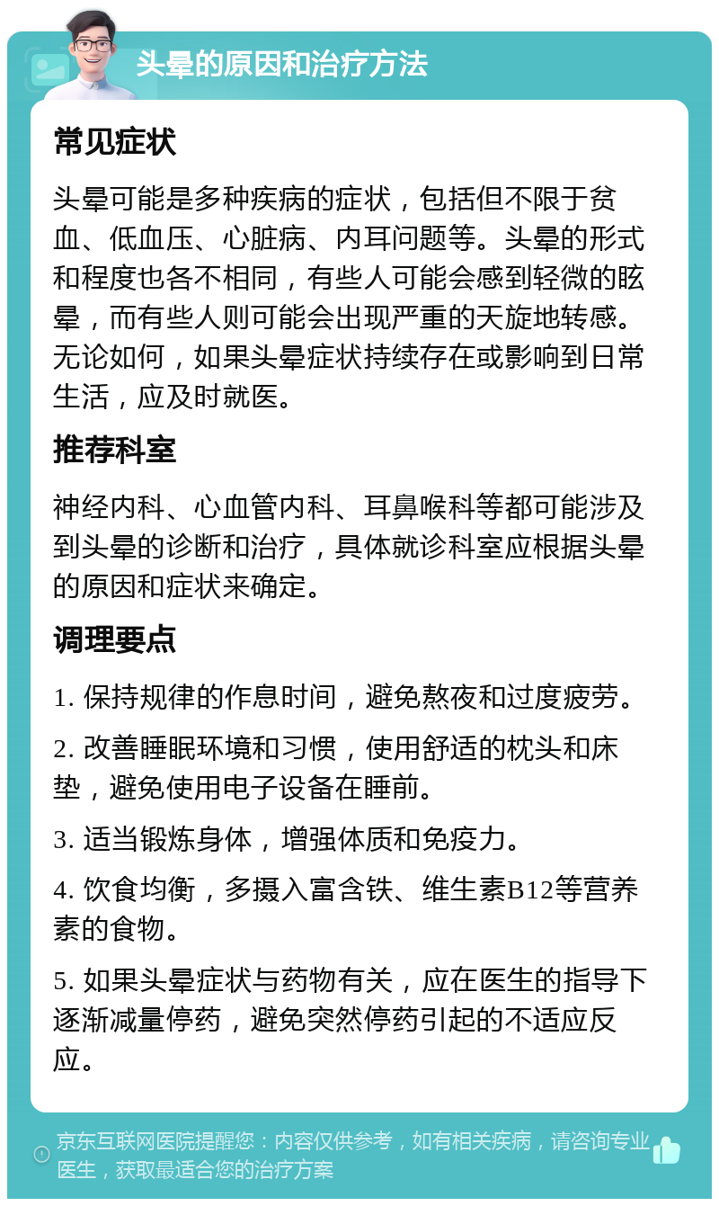 头晕的原因和治疗方法 常见症状 头晕可能是多种疾病的症状，包括但不限于贫血、低血压、心脏病、内耳问题等。头晕的形式和程度也各不相同，有些人可能会感到轻微的眩晕，而有些人则可能会出现严重的天旋地转感。无论如何，如果头晕症状持续存在或影响到日常生活，应及时就医。 推荐科室 神经内科、心血管内科、耳鼻喉科等都可能涉及到头晕的诊断和治疗，具体就诊科室应根据头晕的原因和症状来确定。 调理要点 1. 保持规律的作息时间，避免熬夜和过度疲劳。 2. 改善睡眠环境和习惯，使用舒适的枕头和床垫，避免使用电子设备在睡前。 3. 适当锻炼身体，增强体质和免疫力。 4. 饮食均衡，多摄入富含铁、维生素B12等营养素的食物。 5. 如果头晕症状与药物有关，应在医生的指导下逐渐减量停药，避免突然停药引起的不适应反应。