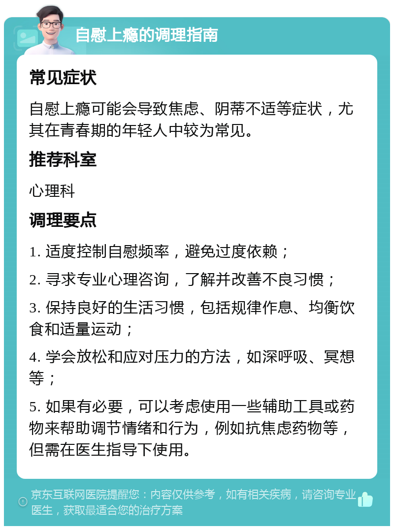 自慰上瘾的调理指南 常见症状 自慰上瘾可能会导致焦虑、阴蒂不适等症状，尤其在青春期的年轻人中较为常见。 推荐科室 心理科 调理要点 1. 适度控制自慰频率，避免过度依赖； 2. 寻求专业心理咨询，了解并改善不良习惯； 3. 保持良好的生活习惯，包括规律作息、均衡饮食和适量运动； 4. 学会放松和应对压力的方法，如深呼吸、冥想等； 5. 如果有必要，可以考虑使用一些辅助工具或药物来帮助调节情绪和行为，例如抗焦虑药物等，但需在医生指导下使用。