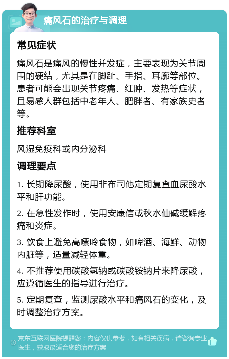 痛风石的治疗与调理 常见症状 痛风石是痛风的慢性并发症，主要表现为关节周围的硬结，尤其是在脚趾、手指、耳廓等部位。患者可能会出现关节疼痛、红肿、发热等症状，且易感人群包括中老年人、肥胖者、有家族史者等。 推荐科室 风湿免疫科或内分泌科 调理要点 1. 长期降尿酸，使用非布司他定期复查血尿酸水平和肝功能。 2. 在急性发作时，使用安康信或秋水仙碱缓解疼痛和炎症。 3. 饮食上避免高嘌呤食物，如啤酒、海鲜、动物内脏等，适量减轻体重。 4. 不推荐使用碳酸氢钠或碳酸铵钠片来降尿酸，应遵循医生的指导进行治疗。 5. 定期复查，监测尿酸水平和痛风石的变化，及时调整治疗方案。