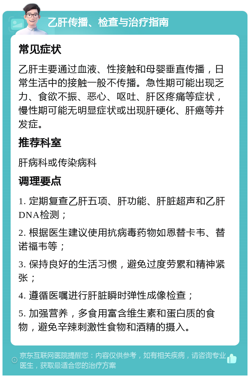 乙肝传播、检查与治疗指南 常见症状 乙肝主要通过血液、性接触和母婴垂直传播，日常生活中的接触一般不传播。急性期可能出现乏力、食欲不振、恶心、呕吐、肝区疼痛等症状，慢性期可能无明显症状或出现肝硬化、肝癌等并发症。 推荐科室 肝病科或传染病科 调理要点 1. 定期复查乙肝五项、肝功能、肝脏超声和乙肝DNA检测； 2. 根据医生建议使用抗病毒药物如恩替卡韦、替诺福韦等； 3. 保持良好的生活习惯，避免过度劳累和精神紧张； 4. 遵循医嘱进行肝脏瞬时弹性成像检查； 5. 加强营养，多食用富含维生素和蛋白质的食物，避免辛辣刺激性食物和酒精的摄入。