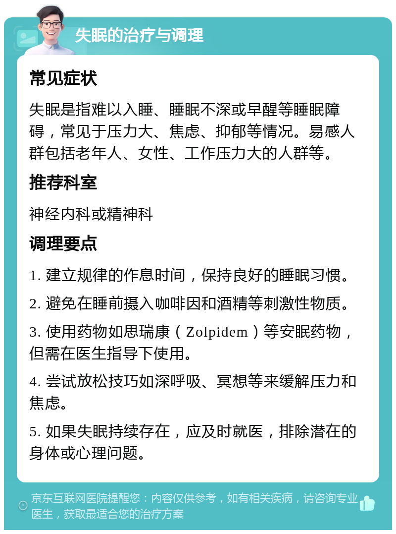 失眠的治疗与调理 常见症状 失眠是指难以入睡、睡眠不深或早醒等睡眠障碍，常见于压力大、焦虑、抑郁等情况。易感人群包括老年人、女性、工作压力大的人群等。 推荐科室 神经内科或精神科 调理要点 1. 建立规律的作息时间，保持良好的睡眠习惯。 2. 避免在睡前摄入咖啡因和酒精等刺激性物质。 3. 使用药物如思瑞康（Zolpidem）等安眠药物，但需在医生指导下使用。 4. 尝试放松技巧如深呼吸、冥想等来缓解压力和焦虑。 5. 如果失眠持续存在，应及时就医，排除潜在的身体或心理问题。