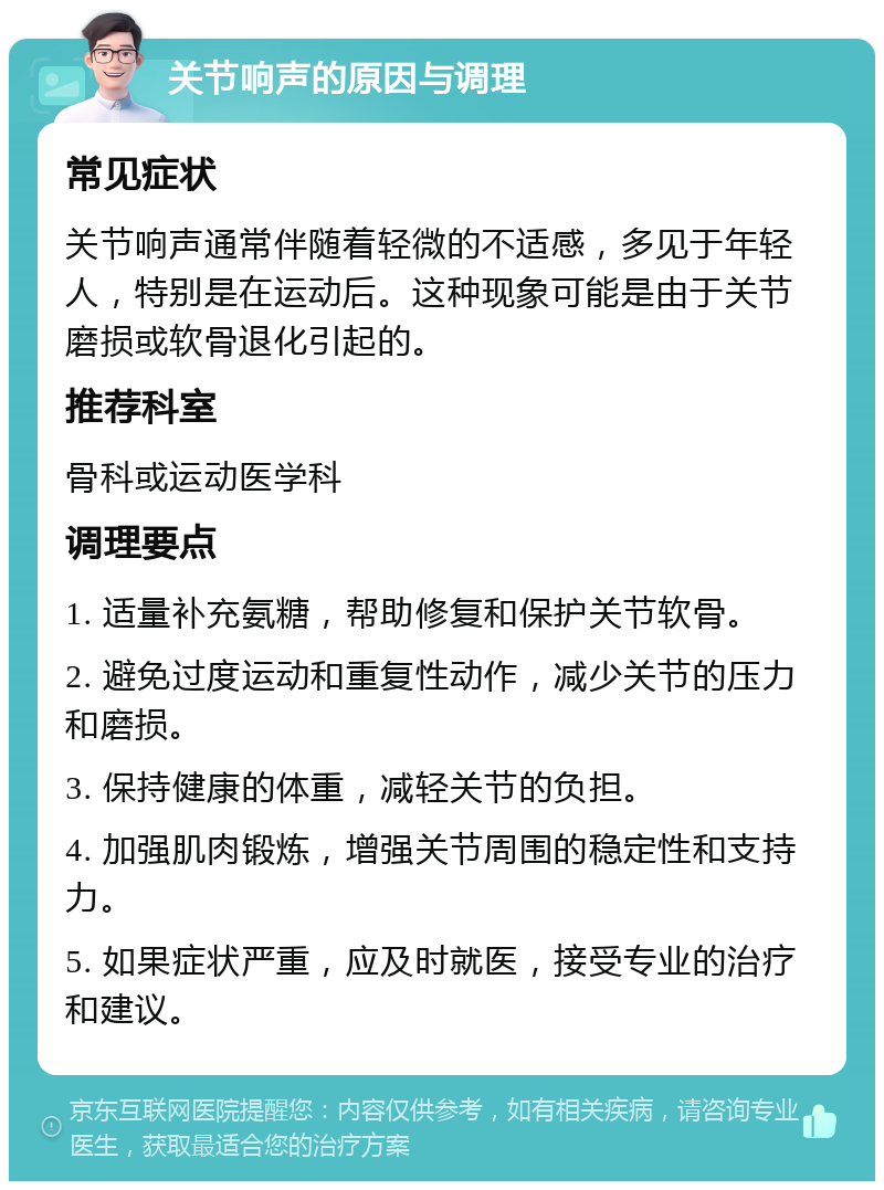 关节响声的原因与调理 常见症状 关节响声通常伴随着轻微的不适感，多见于年轻人，特别是在运动后。这种现象可能是由于关节磨损或软骨退化引起的。 推荐科室 骨科或运动医学科 调理要点 1. 适量补充氨糖，帮助修复和保护关节软骨。 2. 避免过度运动和重复性动作，减少关节的压力和磨损。 3. 保持健康的体重，减轻关节的负担。 4. 加强肌肉锻炼，增强关节周围的稳定性和支持力。 5. 如果症状严重，应及时就医，接受专业的治疗和建议。