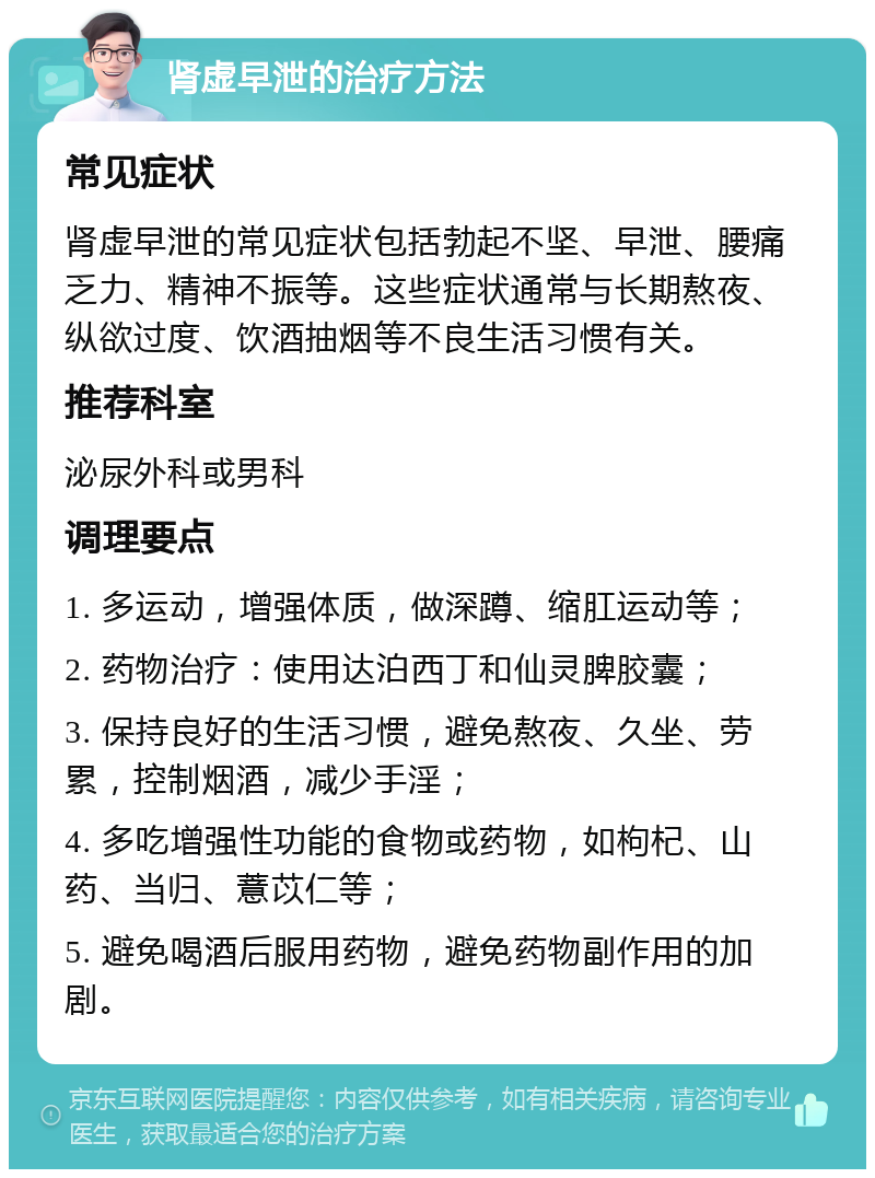 肾虚早泄的治疗方法 常见症状 肾虚早泄的常见症状包括勃起不坚、早泄、腰痛乏力、精神不振等。这些症状通常与长期熬夜、纵欲过度、饮酒抽烟等不良生活习惯有关。 推荐科室 泌尿外科或男科 调理要点 1. 多运动，增强体质，做深蹲、缩肛运动等； 2. 药物治疗：使用达泊西丁和仙灵脾胶囊； 3. 保持良好的生活习惯，避免熬夜、久坐、劳累，控制烟酒，减少手淫； 4. 多吃增强性功能的食物或药物，如枸杞、山药、当归、薏苡仁等； 5. 避免喝酒后服用药物，避免药物副作用的加剧。