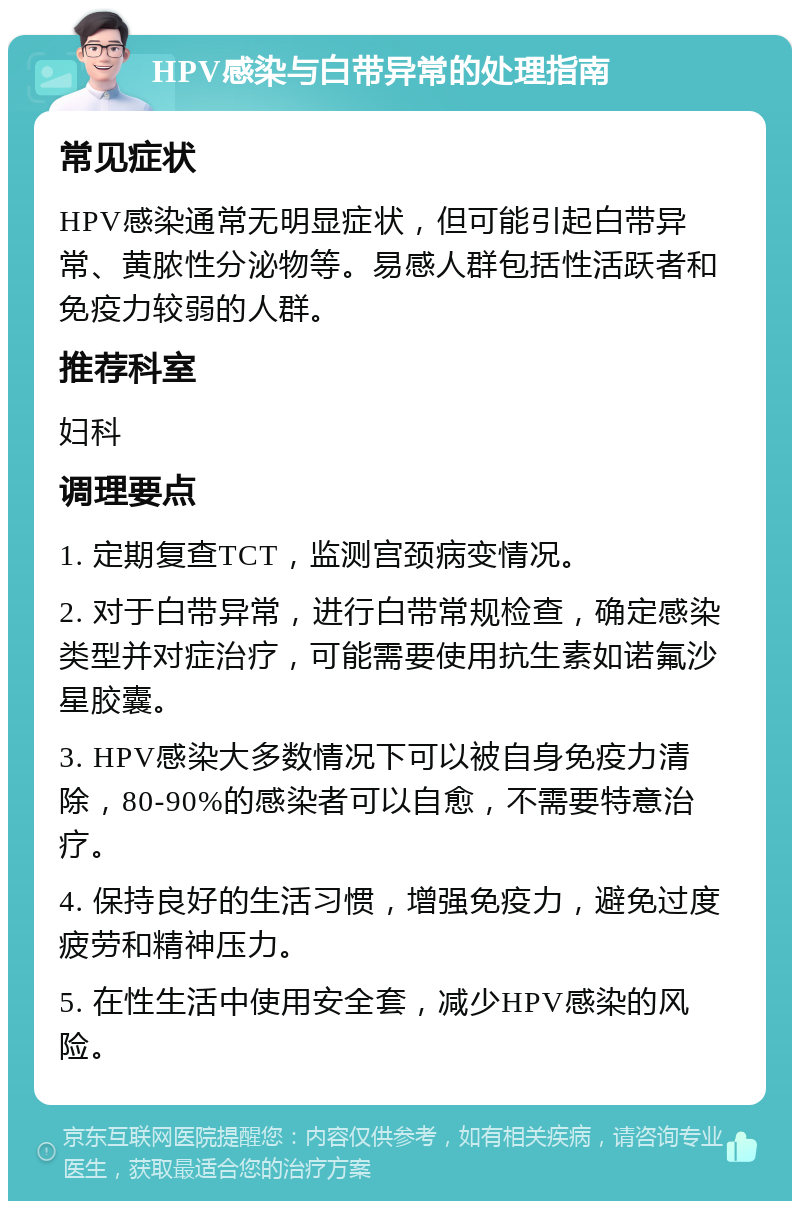 HPV感染与白带异常的处理指南 常见症状 HPV感染通常无明显症状，但可能引起白带异常、黄脓性分泌物等。易感人群包括性活跃者和免疫力较弱的人群。 推荐科室 妇科 调理要点 1. 定期复查TCT，监测宫颈病变情况。 2. 对于白带异常，进行白带常规检查，确定感染类型并对症治疗，可能需要使用抗生素如诺氟沙星胶囊。 3. HPV感染大多数情况下可以被自身免疫力清除，80-90%的感染者可以自愈，不需要特意治疗。 4. 保持良好的生活习惯，增强免疫力，避免过度疲劳和精神压力。 5. 在性生活中使用安全套，减少HPV感染的风险。