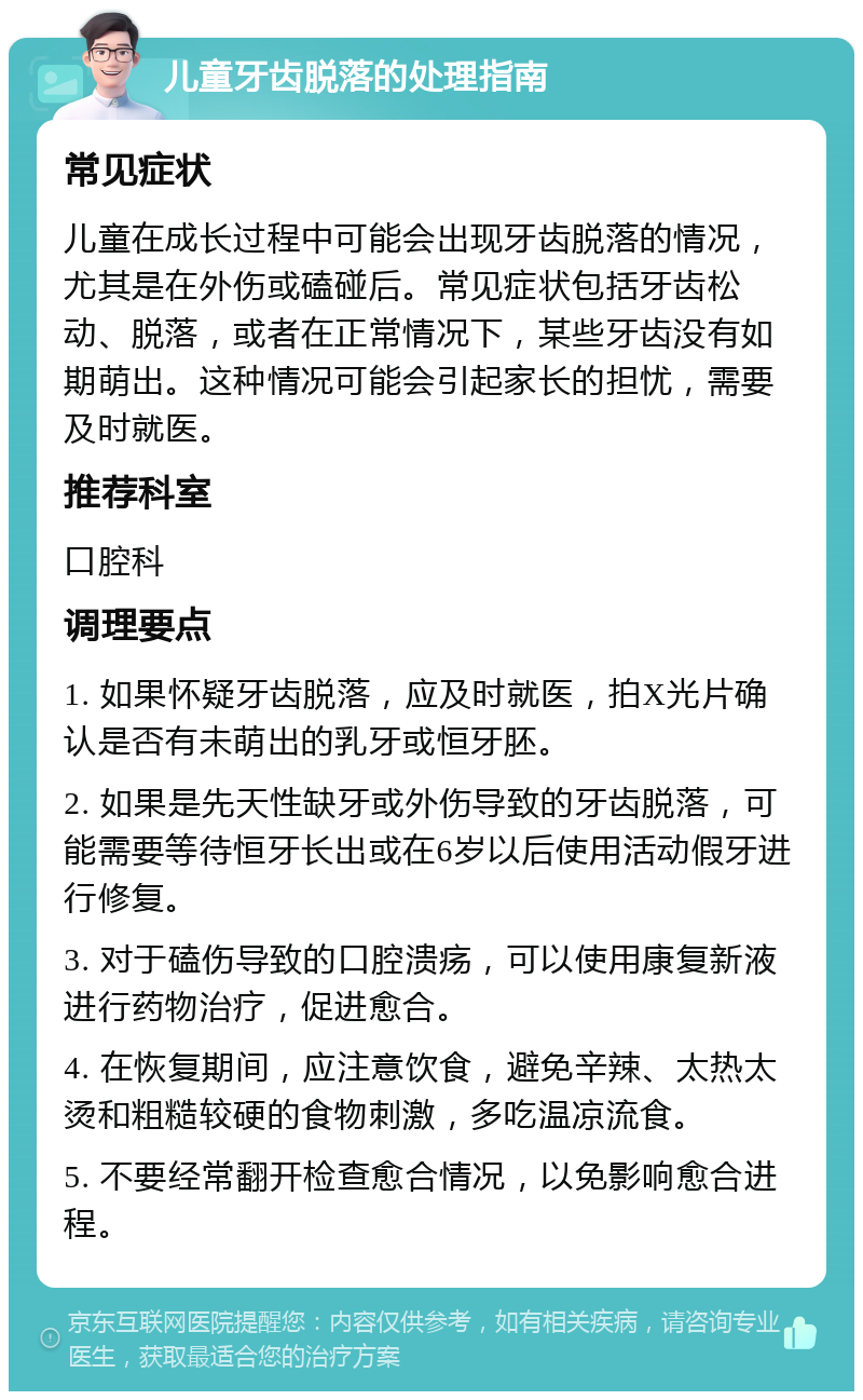 儿童牙齿脱落的处理指南 常见症状 儿童在成长过程中可能会出现牙齿脱落的情况，尤其是在外伤或磕碰后。常见症状包括牙齿松动、脱落，或者在正常情况下，某些牙齿没有如期萌出。这种情况可能会引起家长的担忧，需要及时就医。 推荐科室 口腔科 调理要点 1. 如果怀疑牙齿脱落，应及时就医，拍X光片确认是否有未萌出的乳牙或恒牙胚。 2. 如果是先天性缺牙或外伤导致的牙齿脱落，可能需要等待恒牙长出或在6岁以后使用活动假牙进行修复。 3. 对于磕伤导致的口腔溃疡，可以使用康复新液进行药物治疗，促进愈合。 4. 在恢复期间，应注意饮食，避免辛辣、太热太烫和粗糙较硬的食物刺激，多吃温凉流食。 5. 不要经常翻开检查愈合情况，以免影响愈合进程。