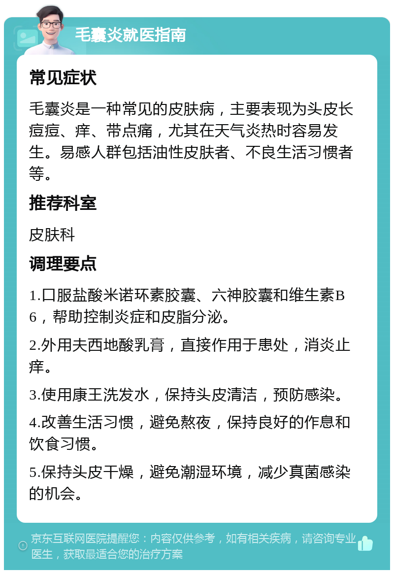 毛囊炎就医指南 常见症状 毛囊炎是一种常见的皮肤病，主要表现为头皮长痘痘、痒、带点痛，尤其在天气炎热时容易发生。易感人群包括油性皮肤者、不良生活习惯者等。 推荐科室 皮肤科 调理要点 1.口服盐酸米诺环素胶囊、六神胶囊和维生素B6，帮助控制炎症和皮脂分泌。 2.外用夫西地酸乳膏，直接作用于患处，消炎止痒。 3.使用康王洗发水，保持头皮清洁，预防感染。 4.改善生活习惯，避免熬夜，保持良好的作息和饮食习惯。 5.保持头皮干燥，避免潮湿环境，减少真菌感染的机会。