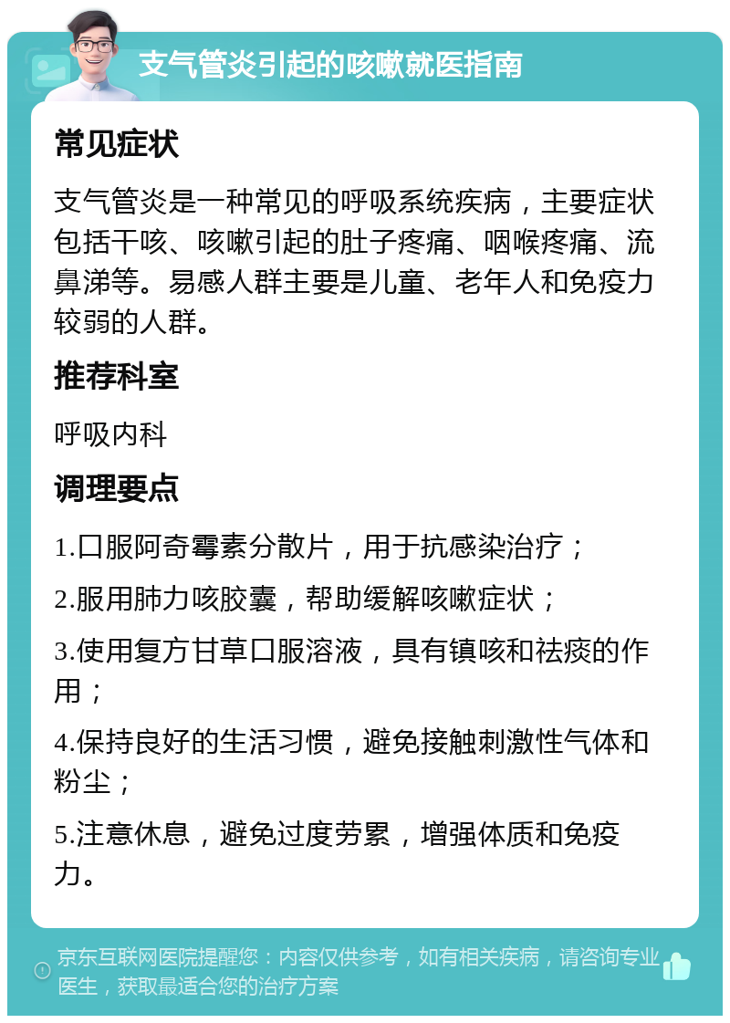 支气管炎引起的咳嗽就医指南 常见症状 支气管炎是一种常见的呼吸系统疾病，主要症状包括干咳、咳嗽引起的肚子疼痛、咽喉疼痛、流鼻涕等。易感人群主要是儿童、老年人和免疫力较弱的人群。 推荐科室 呼吸内科 调理要点 1.口服阿奇霉素分散片，用于抗感染治疗； 2.服用肺力咳胶囊，帮助缓解咳嗽症状； 3.使用复方甘草口服溶液，具有镇咳和祛痰的作用； 4.保持良好的生活习惯，避免接触刺激性气体和粉尘； 5.注意休息，避免过度劳累，增强体质和免疫力。