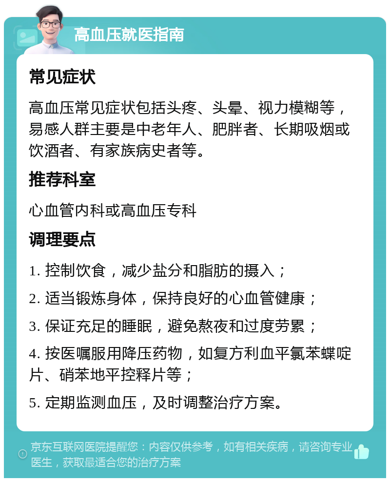 高血压就医指南 常见症状 高血压常见症状包括头疼、头晕、视力模糊等，易感人群主要是中老年人、肥胖者、长期吸烟或饮酒者、有家族病史者等。 推荐科室 心血管内科或高血压专科 调理要点 1. 控制饮食，减少盐分和脂肪的摄入； 2. 适当锻炼身体，保持良好的心血管健康； 3. 保证充足的睡眠，避免熬夜和过度劳累； 4. 按医嘱服用降压药物，如复方利血平氯苯蝶啶片、硝苯地平控释片等； 5. 定期监测血压，及时调整治疗方案。