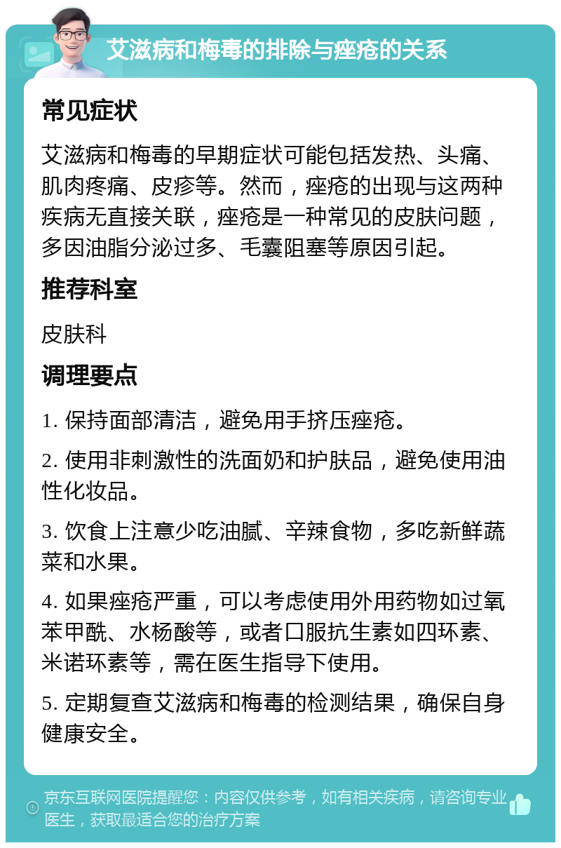 艾滋病和梅毒的排除与痤疮的关系 常见症状 艾滋病和梅毒的早期症状可能包括发热、头痛、肌肉疼痛、皮疹等。然而，痤疮的出现与这两种疾病无直接关联，痤疮是一种常见的皮肤问题，多因油脂分泌过多、毛囊阻塞等原因引起。 推荐科室 皮肤科 调理要点 1. 保持面部清洁，避免用手挤压痤疮。 2. 使用非刺激性的洗面奶和护肤品，避免使用油性化妆品。 3. 饮食上注意少吃油腻、辛辣食物，多吃新鲜蔬菜和水果。 4. 如果痤疮严重，可以考虑使用外用药物如过氧苯甲酰、水杨酸等，或者口服抗生素如四环素、米诺环素等，需在医生指导下使用。 5. 定期复查艾滋病和梅毒的检测结果，确保自身健康安全。