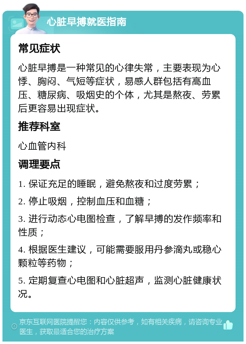 心脏早搏就医指南 常见症状 心脏早搏是一种常见的心律失常，主要表现为心悸、胸闷、气短等症状，易感人群包括有高血压、糖尿病、吸烟史的个体，尤其是熬夜、劳累后更容易出现症状。 推荐科室 心血管内科 调理要点 1. 保证充足的睡眠，避免熬夜和过度劳累； 2. 停止吸烟，控制血压和血糖； 3. 进行动态心电图检查，了解早搏的发作频率和性质； 4. 根据医生建议，可能需要服用丹参滴丸或稳心颗粒等药物； 5. 定期复查心电图和心脏超声，监测心脏健康状况。