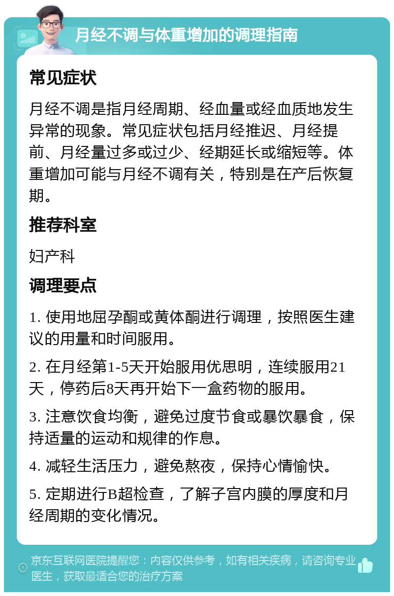 月经不调与体重增加的调理指南 常见症状 月经不调是指月经周期、经血量或经血质地发生异常的现象。常见症状包括月经推迟、月经提前、月经量过多或过少、经期延长或缩短等。体重增加可能与月经不调有关，特别是在产后恢复期。 推荐科室 妇产科 调理要点 1. 使用地屈孕酮或黄体酮进行调理，按照医生建议的用量和时间服用。 2. 在月经第1-5天开始服用优思明，连续服用21天，停药后8天再开始下一盒药物的服用。 3. 注意饮食均衡，避免过度节食或暴饮暴食，保持适量的运动和规律的作息。 4. 减轻生活压力，避免熬夜，保持心情愉快。 5. 定期进行B超检查，了解子宫内膜的厚度和月经周期的变化情况。