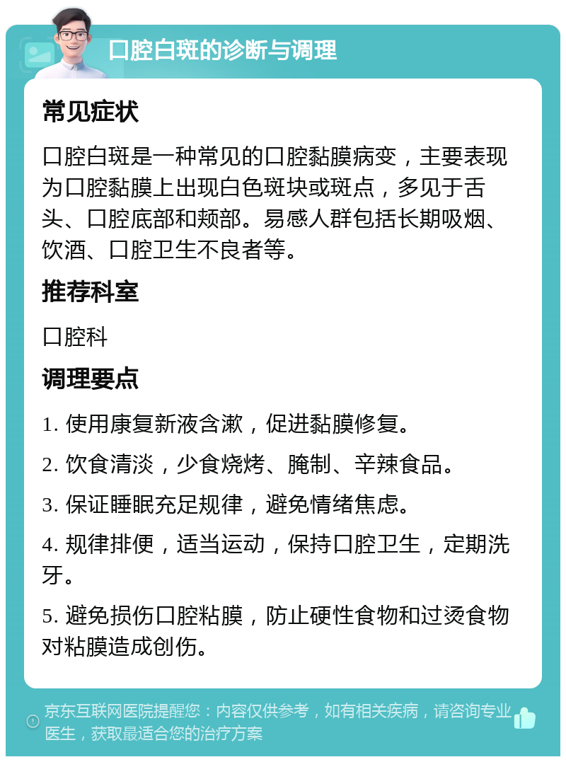 口腔白斑的诊断与调理 常见症状 口腔白斑是一种常见的口腔黏膜病变，主要表现为口腔黏膜上出现白色斑块或斑点，多见于舌头、口腔底部和颊部。易感人群包括长期吸烟、饮酒、口腔卫生不良者等。 推荐科室 口腔科 调理要点 1. 使用康复新液含漱，促进黏膜修复。 2. 饮食清淡，少食烧烤、腌制、辛辣食品。 3. 保证睡眠充足规律，避免情绪焦虑。 4. 规律排便，适当运动，保持口腔卫生，定期洗牙。 5. 避免损伤口腔粘膜，防止硬性食物和过烫食物对粘膜造成创伤。