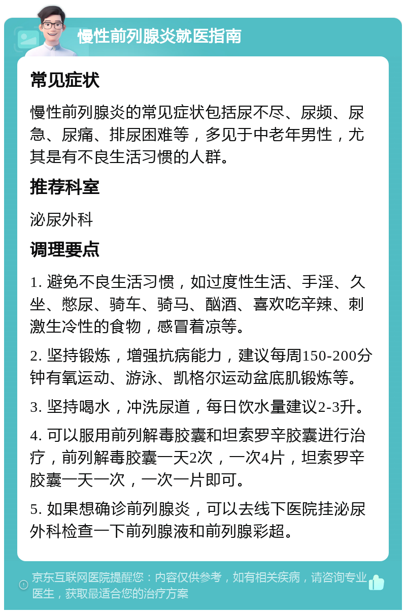 慢性前列腺炎就医指南 常见症状 慢性前列腺炎的常见症状包括尿不尽、尿频、尿急、尿痛、排尿困难等，多见于中老年男性，尤其是有不良生活习惯的人群。 推荐科室 泌尿外科 调理要点 1. 避免不良生活习惯，如过度性生活、手淫、久坐、憋尿、骑车、骑马、酗酒、喜欢吃辛辣、刺激生冷性的食物，感冒着凉等。 2. 坚持锻炼，增强抗病能力，建议每周150-200分钟有氧运动、游泳、凯格尔运动盆底肌锻炼等。 3. 坚持喝水，冲洗尿道，每日饮水量建议2-3升。 4. 可以服用前列解毒胶囊和坦索罗辛胶囊进行治疗，前列解毒胶囊一天2次，一次4片，坦索罗辛胶囊一天一次，一次一片即可。 5. 如果想确诊前列腺炎，可以去线下医院挂泌尿外科检查一下前列腺液和前列腺彩超。