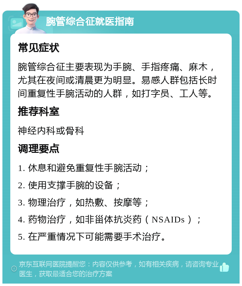 腕管综合征就医指南 常见症状 腕管综合征主要表现为手腕、手指疼痛、麻木，尤其在夜间或清晨更为明显。易感人群包括长时间重复性手腕活动的人群，如打字员、工人等。 推荐科室 神经内科或骨科 调理要点 1. 休息和避免重复性手腕活动； 2. 使用支撑手腕的设备； 3. 物理治疗，如热敷、按摩等； 4. 药物治疗，如非甾体抗炎药（NSAIDs）； 5. 在严重情况下可能需要手术治疗。