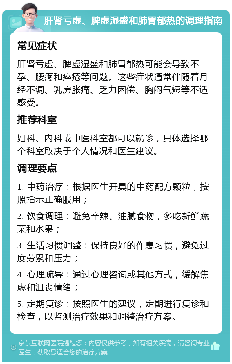 肝肾亏虚、脾虚湿盛和肺胃郁热的调理指南 常见症状 肝肾亏虚、脾虚湿盛和肺胃郁热可能会导致不孕、腰疼和痤疮等问题。这些症状通常伴随着月经不调、乳房胀痛、乏力困倦、胸闷气短等不适感受。 推荐科室 妇科、内科或中医科室都可以就诊，具体选择哪个科室取决于个人情况和医生建议。 调理要点 1. 中药治疗：根据医生开具的中药配方颗粒，按照指示正确服用； 2. 饮食调理：避免辛辣、油腻食物，多吃新鲜蔬菜和水果； 3. 生活习惯调整：保持良好的作息习惯，避免过度劳累和压力； 4. 心理疏导：通过心理咨询或其他方式，缓解焦虑和沮丧情绪； 5. 定期复诊：按照医生的建议，定期进行复诊和检查，以监测治疗效果和调整治疗方案。