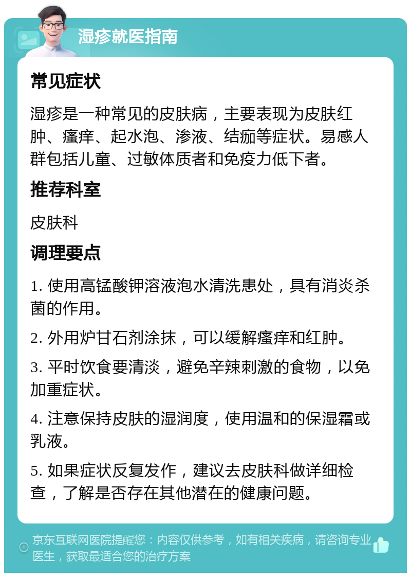 湿疹就医指南 常见症状 湿疹是一种常见的皮肤病，主要表现为皮肤红肿、瘙痒、起水泡、渗液、结痂等症状。易感人群包括儿童、过敏体质者和免疫力低下者。 推荐科室 皮肤科 调理要点 1. 使用高锰酸钾溶液泡水清洗患处，具有消炎杀菌的作用。 2. 外用炉甘石剂涂抹，可以缓解瘙痒和红肿。 3. 平时饮食要清淡，避免辛辣刺激的食物，以免加重症状。 4. 注意保持皮肤的湿润度，使用温和的保湿霜或乳液。 5. 如果症状反复发作，建议去皮肤科做详细检查，了解是否存在其他潜在的健康问题。