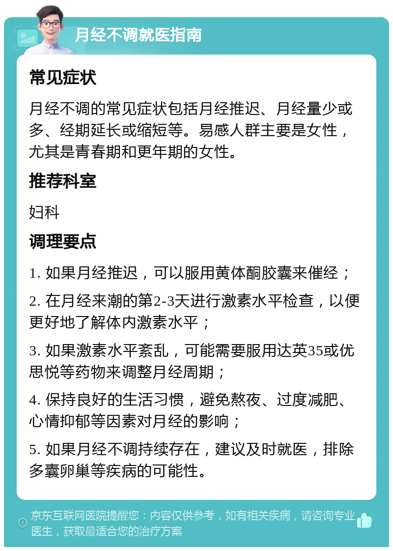 月经不调就医指南 常见症状 月经不调的常见症状包括月经推迟、月经量少或多、经期延长或缩短等。易感人群主要是女性，尤其是青春期和更年期的女性。 推荐科室 妇科 调理要点 1. 如果月经推迟，可以服用黄体酮胶囊来催经； 2. 在月经来潮的第2-3天进行激素水平检查，以便更好地了解体内激素水平； 3. 如果激素水平紊乱，可能需要服用达英35或优思悦等药物来调整月经周期； 4. 保持良好的生活习惯，避免熬夜、过度减肥、心情抑郁等因素对月经的影响； 5. 如果月经不调持续存在，建议及时就医，排除多囊卵巢等疾病的可能性。