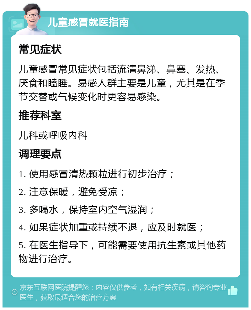 儿童感冒就医指南 常见症状 儿童感冒常见症状包括流清鼻涕、鼻塞、发热、厌食和瞌睡。易感人群主要是儿童，尤其是在季节交替或气候变化时更容易感染。 推荐科室 儿科或呼吸内科 调理要点 1. 使用感冒清热颗粒进行初步治疗； 2. 注意保暖，避免受凉； 3. 多喝水，保持室内空气湿润； 4. 如果症状加重或持续不退，应及时就医； 5. 在医生指导下，可能需要使用抗生素或其他药物进行治疗。