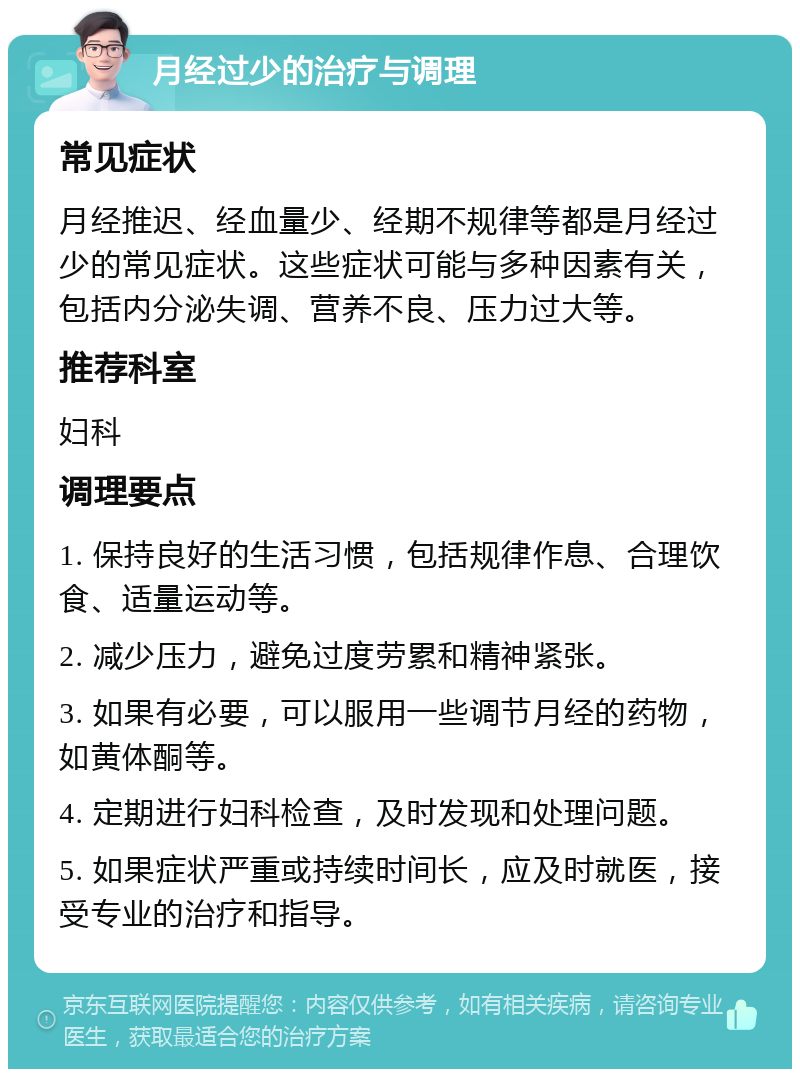 月经过少的治疗与调理 常见症状 月经推迟、经血量少、经期不规律等都是月经过少的常见症状。这些症状可能与多种因素有关，包括内分泌失调、营养不良、压力过大等。 推荐科室 妇科 调理要点 1. 保持良好的生活习惯，包括规律作息、合理饮食、适量运动等。 2. 减少压力，避免过度劳累和精神紧张。 3. 如果有必要，可以服用一些调节月经的药物，如黄体酮等。 4. 定期进行妇科检查，及时发现和处理问题。 5. 如果症状严重或持续时间长，应及时就医，接受专业的治疗和指导。