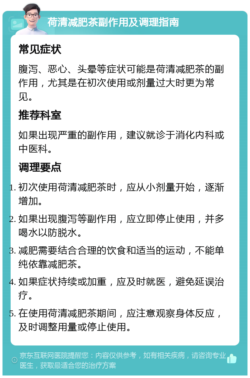 荷清减肥茶副作用及调理指南 常见症状 腹泻、恶心、头晕等症状可能是荷清减肥茶的副作用，尤其是在初次使用或剂量过大时更为常见。 推荐科室 如果出现严重的副作用，建议就诊于消化内科或中医科。 调理要点 初次使用荷清减肥茶时，应从小剂量开始，逐渐增加。 如果出现腹泻等副作用，应立即停止使用，并多喝水以防脱水。 减肥需要结合合理的饮食和适当的运动，不能单纯依靠减肥茶。 如果症状持续或加重，应及时就医，避免延误治疗。 在使用荷清减肥茶期间，应注意观察身体反应，及时调整用量或停止使用。