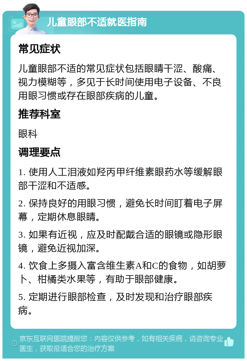 儿童眼部不适就医指南 常见症状 儿童眼部不适的常见症状包括眼睛干涩、酸痛、视力模糊等，多见于长时间使用电子设备、不良用眼习惯或存在眼部疾病的儿童。 推荐科室 眼科 调理要点 1. 使用人工泪液如羟丙甲纤维素眼药水等缓解眼部干涩和不适感。 2. 保持良好的用眼习惯，避免长时间盯着电子屏幕，定期休息眼睛。 3. 如果有近视，应及时配戴合适的眼镜或隐形眼镜，避免近视加深。 4. 饮食上多摄入富含维生素A和C的食物，如胡萝卜、柑橘类水果等，有助于眼部健康。 5. 定期进行眼部检查，及时发现和治疗眼部疾病。