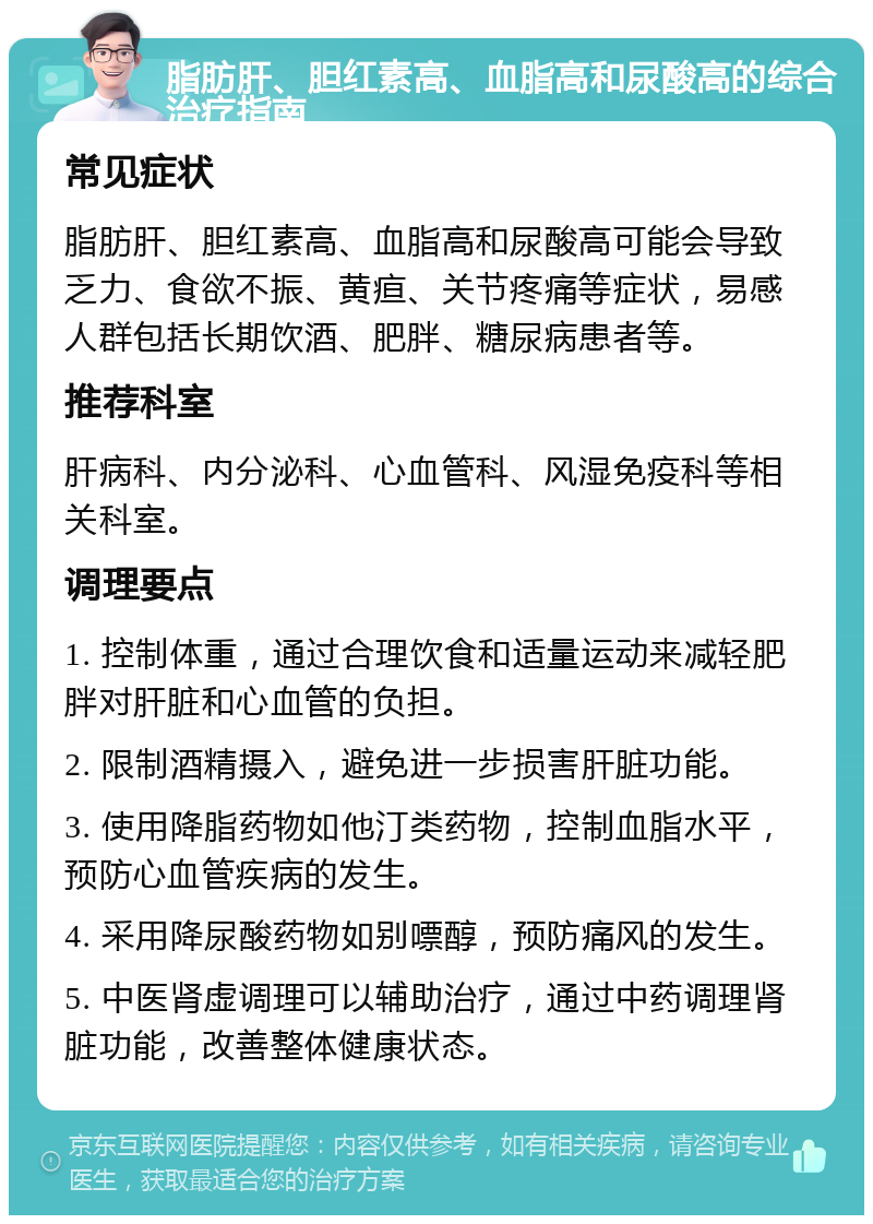 脂肪肝、胆红素高、血脂高和尿酸高的综合治疗指南 常见症状 脂肪肝、胆红素高、血脂高和尿酸高可能会导致乏力、食欲不振、黄疸、关节疼痛等症状，易感人群包括长期饮酒、肥胖、糖尿病患者等。 推荐科室 肝病科、内分泌科、心血管科、风湿免疫科等相关科室。 调理要点 1. 控制体重，通过合理饮食和适量运动来减轻肥胖对肝脏和心血管的负担。 2. 限制酒精摄入，避免进一步损害肝脏功能。 3. 使用降脂药物如他汀类药物，控制血脂水平，预防心血管疾病的发生。 4. 采用降尿酸药物如别嘌醇，预防痛风的发生。 5. 中医肾虚调理可以辅助治疗，通过中药调理肾脏功能，改善整体健康状态。