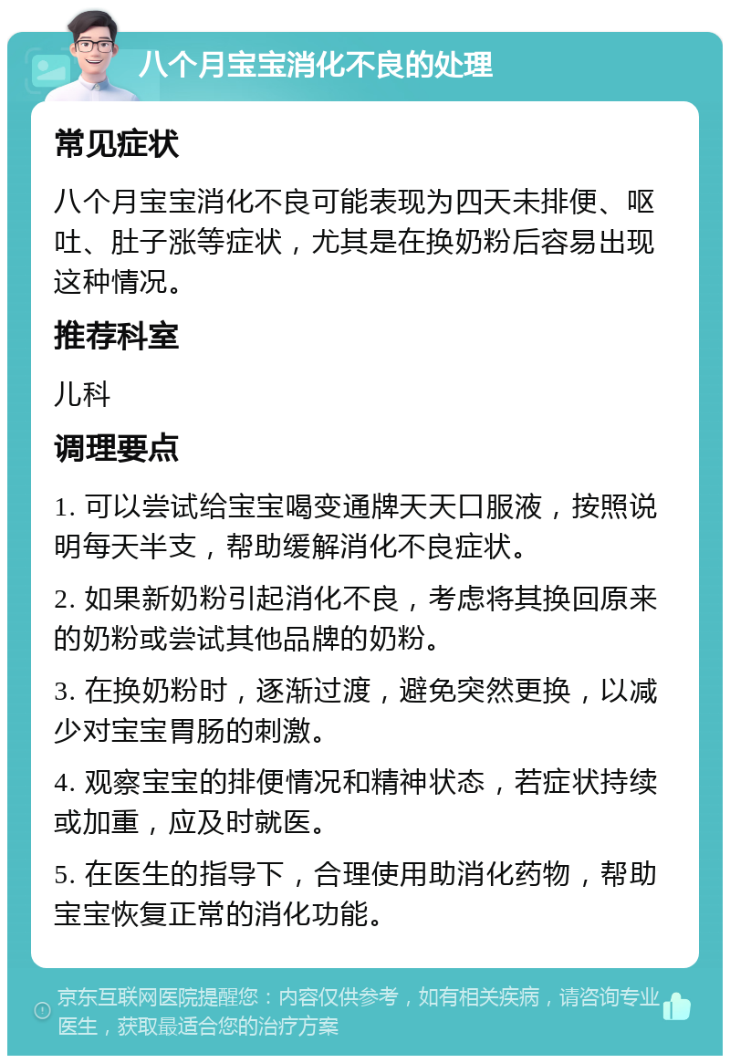 八个月宝宝消化不良的处理 常见症状 八个月宝宝消化不良可能表现为四天未排便、呕吐、肚子涨等症状，尤其是在换奶粉后容易出现这种情况。 推荐科室 儿科 调理要点 1. 可以尝试给宝宝喝变通牌天天口服液，按照说明每天半支，帮助缓解消化不良症状。 2. 如果新奶粉引起消化不良，考虑将其换回原来的奶粉或尝试其他品牌的奶粉。 3. 在换奶粉时，逐渐过渡，避免突然更换，以减少对宝宝胃肠的刺激。 4. 观察宝宝的排便情况和精神状态，若症状持续或加重，应及时就医。 5. 在医生的指导下，合理使用助消化药物，帮助宝宝恢复正常的消化功能。