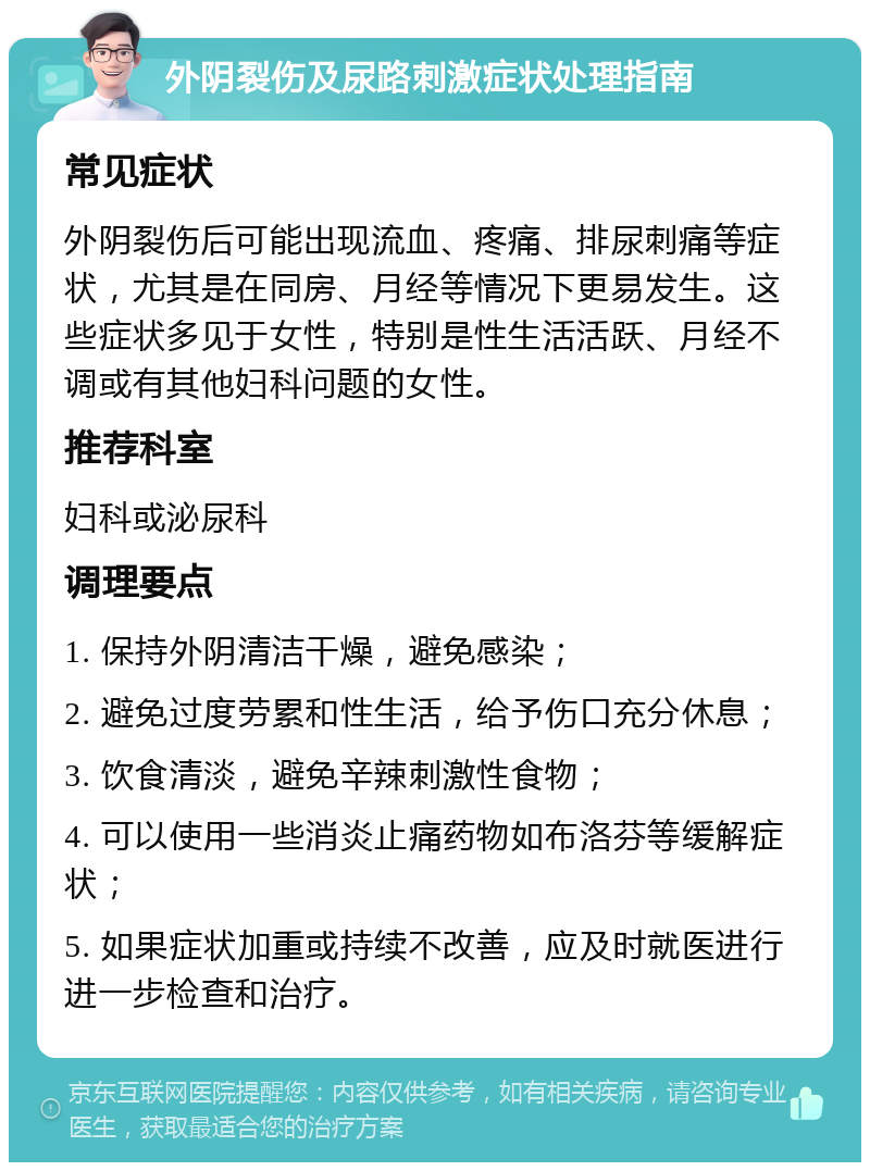 外阴裂伤及尿路刺激症状处理指南 常见症状 外阴裂伤后可能出现流血、疼痛、排尿刺痛等症状，尤其是在同房、月经等情况下更易发生。这些症状多见于女性，特别是性生活活跃、月经不调或有其他妇科问题的女性。 推荐科室 妇科或泌尿科 调理要点 1. 保持外阴清洁干燥，避免感染； 2. 避免过度劳累和性生活，给予伤口充分休息； 3. 饮食清淡，避免辛辣刺激性食物； 4. 可以使用一些消炎止痛药物如布洛芬等缓解症状； 5. 如果症状加重或持续不改善，应及时就医进行进一步检查和治疗。