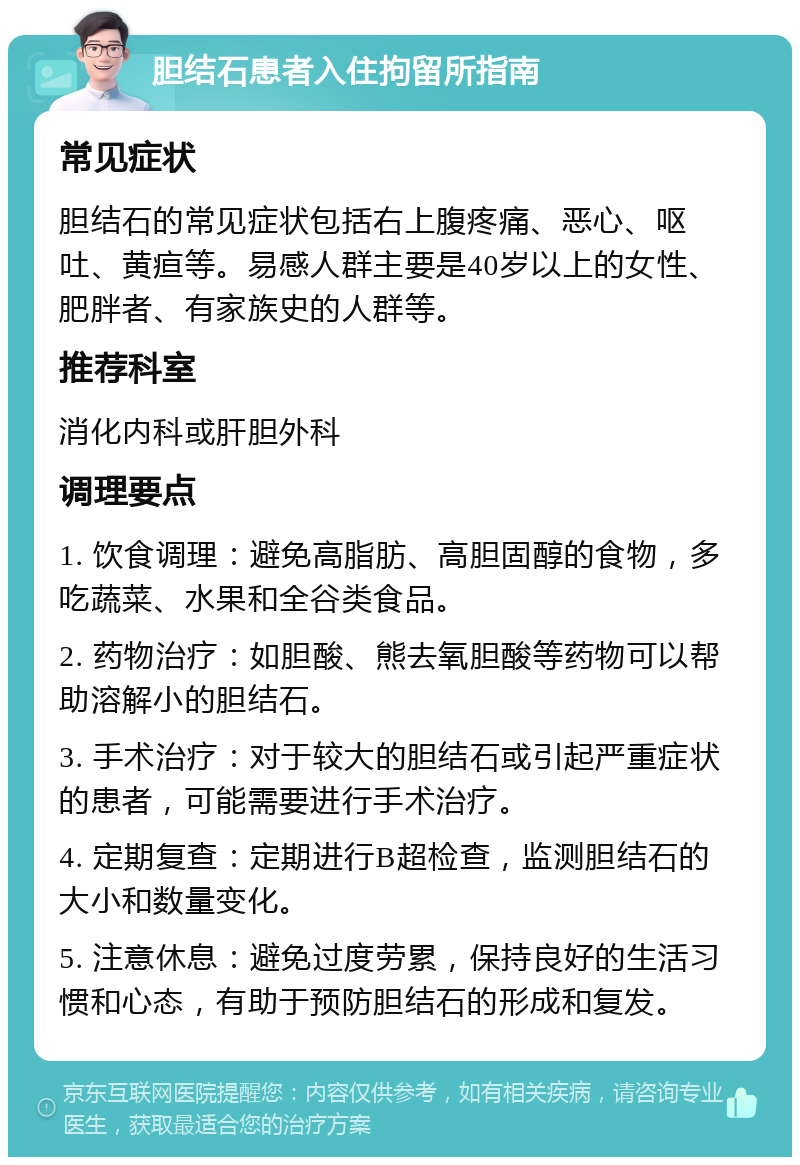 胆结石患者入住拘留所指南 常见症状 胆结石的常见症状包括右上腹疼痛、恶心、呕吐、黄疸等。易感人群主要是40岁以上的女性、肥胖者、有家族史的人群等。 推荐科室 消化内科或肝胆外科 调理要点 1. 饮食调理：避免高脂肪、高胆固醇的食物，多吃蔬菜、水果和全谷类食品。 2. 药物治疗：如胆酸、熊去氧胆酸等药物可以帮助溶解小的胆结石。 3. 手术治疗：对于较大的胆结石或引起严重症状的患者，可能需要进行手术治疗。 4. 定期复查：定期进行B超检查，监测胆结石的大小和数量变化。 5. 注意休息：避免过度劳累，保持良好的生活习惯和心态，有助于预防胆结石的形成和复发。