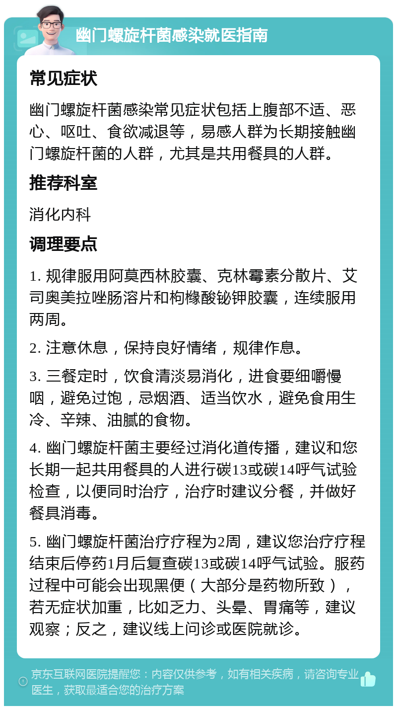 幽门螺旋杆菌感染就医指南 常见症状 幽门螺旋杆菌感染常见症状包括上腹部不适、恶心、呕吐、食欲减退等，易感人群为长期接触幽门螺旋杆菌的人群，尤其是共用餐具的人群。 推荐科室 消化内科 调理要点 1. 规律服用阿莫西林胶囊、克林霉素分散片、艾司奥美拉唑肠溶片和枸橼酸铋钾胶囊，连续服用两周。 2. 注意休息，保持良好情绪，规律作息。 3. 三餐定时，饮食清淡易消化，进食要细嚼慢咽，避免过饱，忌烟酒、适当饮水，避免食用生冷、辛辣、油腻的食物。 4. 幽门螺旋杆菌主要经过消化道传播，建议和您长期一起共用餐具的人进行碳13或碳14呼气试验检查，以便同时治疗，治疗时建议分餐，并做好餐具消毒。 5. 幽门螺旋杆菌治疗疗程为2周，建议您治疗疗程结束后停药1月后复查碳13或碳14呼气试验。服药过程中可能会出现黑便（大部分是药物所致），若无症状加重，比如乏力、头晕、胃痛等，建议观察；反之，建议线上问诊或医院就诊。