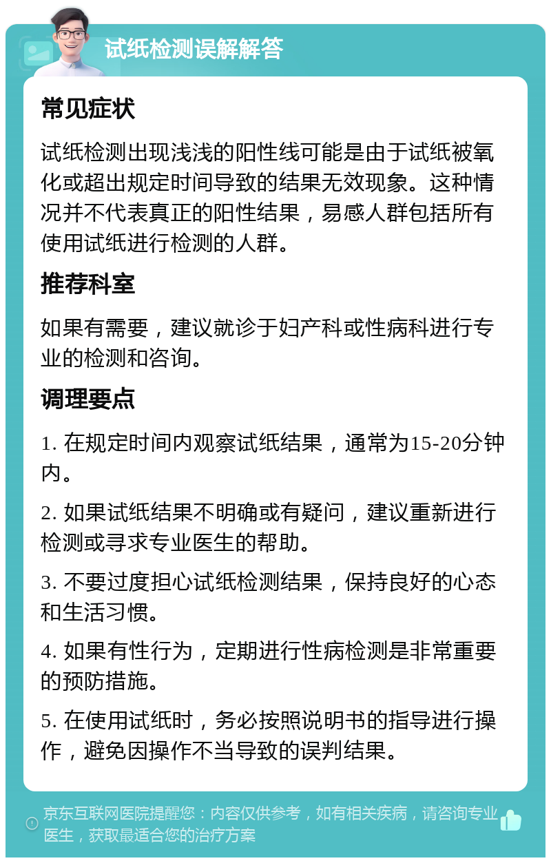 试纸检测误解解答 常见症状 试纸检测出现浅浅的阳性线可能是由于试纸被氧化或超出规定时间导致的结果无效现象。这种情况并不代表真正的阳性结果，易感人群包括所有使用试纸进行检测的人群。 推荐科室 如果有需要，建议就诊于妇产科或性病科进行专业的检测和咨询。 调理要点 1. 在规定时间内观察试纸结果，通常为15-20分钟内。 2. 如果试纸结果不明确或有疑问，建议重新进行检测或寻求专业医生的帮助。 3. 不要过度担心试纸检测结果，保持良好的心态和生活习惯。 4. 如果有性行为，定期进行性病检测是非常重要的预防措施。 5. 在使用试纸时，务必按照说明书的指导进行操作，避免因操作不当导致的误判结果。