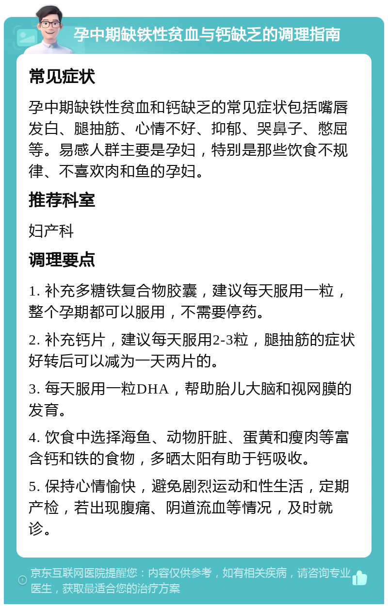 孕中期缺铁性贫血与钙缺乏的调理指南 常见症状 孕中期缺铁性贫血和钙缺乏的常见症状包括嘴唇发白、腿抽筋、心情不好、抑郁、哭鼻子、憋屈等。易感人群主要是孕妇，特别是那些饮食不规律、不喜欢肉和鱼的孕妇。 推荐科室 妇产科 调理要点 1. 补充多糖铁复合物胶囊，建议每天服用一粒，整个孕期都可以服用，不需要停药。 2. 补充钙片，建议每天服用2-3粒，腿抽筋的症状好转后可以减为一天两片的。 3. 每天服用一粒DHA，帮助胎儿大脑和视网膜的发育。 4. 饮食中选择海鱼、动物肝脏、蛋黄和瘦肉等富含钙和铁的食物，多晒太阳有助于钙吸收。 5. 保持心情愉快，避免剧烈运动和性生活，定期产检，若出现腹痛、阴道流血等情况，及时就诊。