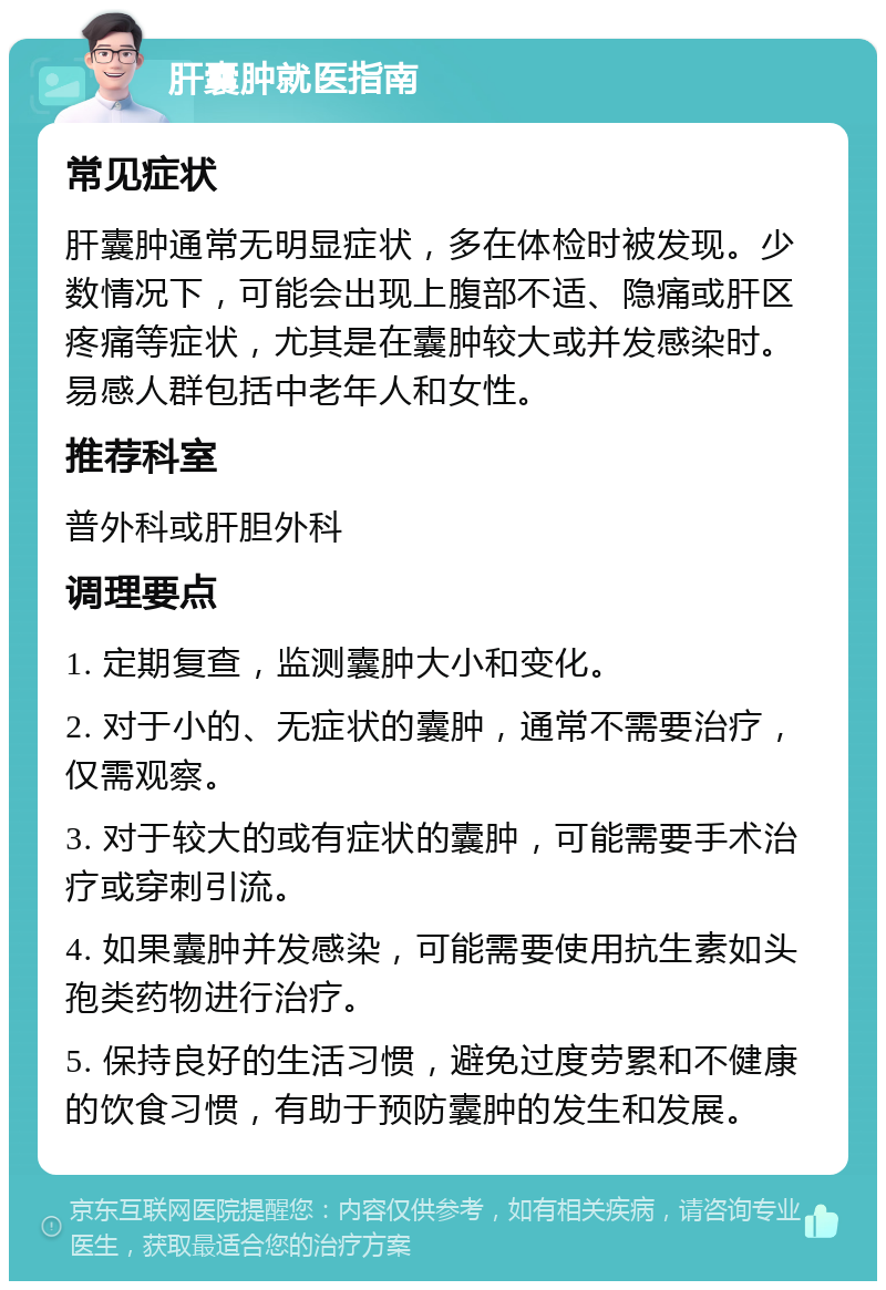 肝囊肿就医指南 常见症状 肝囊肿通常无明显症状，多在体检时被发现。少数情况下，可能会出现上腹部不适、隐痛或肝区疼痛等症状，尤其是在囊肿较大或并发感染时。易感人群包括中老年人和女性。 推荐科室 普外科或肝胆外科 调理要点 1. 定期复查，监测囊肿大小和变化。 2. 对于小的、无症状的囊肿，通常不需要治疗，仅需观察。 3. 对于较大的或有症状的囊肿，可能需要手术治疗或穿刺引流。 4. 如果囊肿并发感染，可能需要使用抗生素如头孢类药物进行治疗。 5. 保持良好的生活习惯，避免过度劳累和不健康的饮食习惯，有助于预防囊肿的发生和发展。