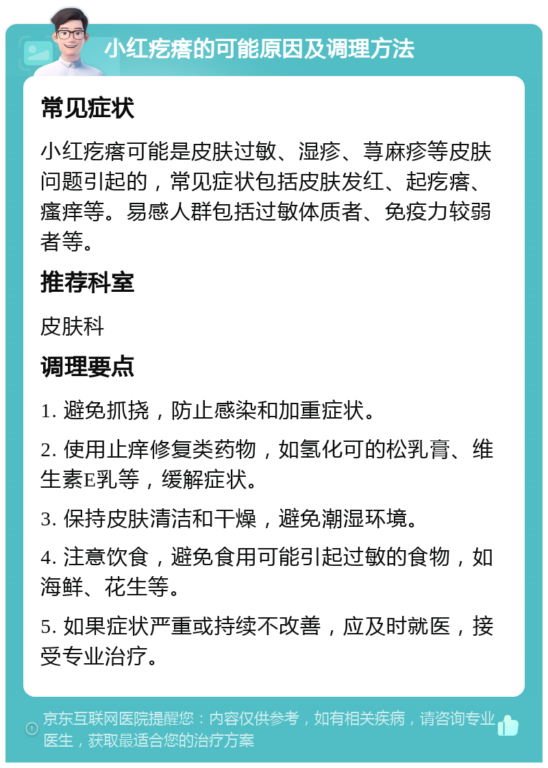 小红疙瘩的可能原因及调理方法 常见症状 小红疙瘩可能是皮肤过敏、湿疹、荨麻疹等皮肤问题引起的，常见症状包括皮肤发红、起疙瘩、瘙痒等。易感人群包括过敏体质者、免疫力较弱者等。 推荐科室 皮肤科 调理要点 1. 避免抓挠，防止感染和加重症状。 2. 使用止痒修复类药物，如氢化可的松乳膏、维生素E乳等，缓解症状。 3. 保持皮肤清洁和干燥，避免潮湿环境。 4. 注意饮食，避免食用可能引起过敏的食物，如海鲜、花生等。 5. 如果症状严重或持续不改善，应及时就医，接受专业治疗。