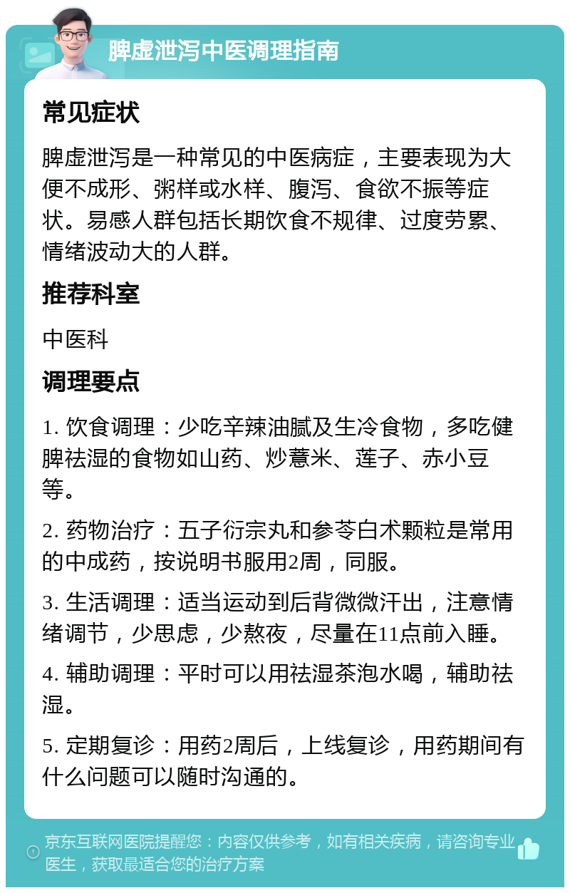 脾虚泄泻中医调理指南 常见症状 脾虚泄泻是一种常见的中医病症，主要表现为大便不成形、粥样或水样、腹泻、食欲不振等症状。易感人群包括长期饮食不规律、过度劳累、情绪波动大的人群。 推荐科室 中医科 调理要点 1. 饮食调理：少吃辛辣油腻及生冷食物，多吃健脾祛湿的食物如山药、炒薏米、莲子、赤小豆等。 2. 药物治疗：五子衍宗丸和参苓白术颗粒是常用的中成药，按说明书服用2周，同服。 3. 生活调理：适当运动到后背微微汗出，注意情绪调节，少思虑，少熬夜，尽量在11点前入睡。 4. 辅助调理：平时可以用祛湿茶泡水喝，辅助祛湿。 5. 定期复诊：用药2周后，上线复诊，用药期间有什么问题可以随时沟通的。