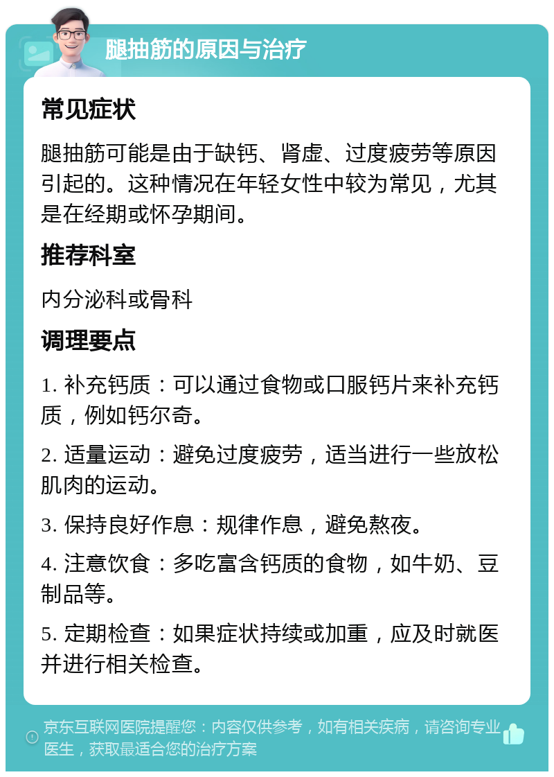 腿抽筋的原因与治疗 常见症状 腿抽筋可能是由于缺钙、肾虚、过度疲劳等原因引起的。这种情况在年轻女性中较为常见，尤其是在经期或怀孕期间。 推荐科室 内分泌科或骨科 调理要点 1. 补充钙质：可以通过食物或口服钙片来补充钙质，例如钙尔奇。 2. 适量运动：避免过度疲劳，适当进行一些放松肌肉的运动。 3. 保持良好作息：规律作息，避免熬夜。 4. 注意饮食：多吃富含钙质的食物，如牛奶、豆制品等。 5. 定期检查：如果症状持续或加重，应及时就医并进行相关检查。